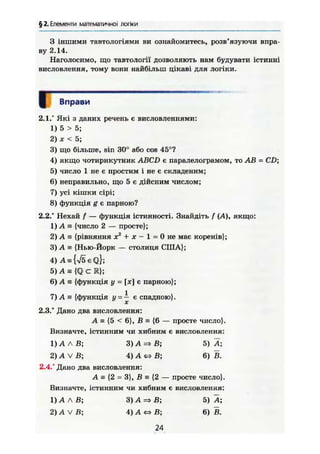 § 2. Елементи математичної логіки
З іншими тавтологіями ви ознайомитесь, розв'язуючи впра-
ву 2.14.
Наголосимо, що тавтології дозволяють нам будувати істинні
висловлення, тому вони найбільш цікаві для логіки.
Вправи
2.1.° Які з даних речень є висловленнями:
1) 5 > 5;
2) X < 5;
3) що більше, sin 30° або cos 45°?
4) якщо чотирикутник ABCD є паралелограмом, то AB = CD;
5) число 1 не є простим і не є складеним;
6) неправильно, що 5 є дійсним числом;
7) усі кішки сірі;
8) функція g є парною?
2.2." Нехай f — функція істинності. Знайдіть f (А), якщо:
1) А = {число 2 — просте};
2) А а {рівняння X2
+ X - 1 = 0 не має коренів};
3) А = {Нью-Йорк — столиця США};
4) A = {V5€Q};
5) A s {Q с К};
6) А є {функція у = [л;] є парною};
7) А Е {функція у = А є спадною}.
2.3.° Дано два висловлення:
А = {5 < 6}, В е {6 — просте число}.
Визначте, істинним чи хибним є висловлення:
1) А Л В; З ) А = > В ; 5) Ä;
2) А V В; 4) А «=> В; 6) В.
2.4.° Дано два висловлення:
A s {2 = 3}, В = {2 — просте число}.
Визначте, істинним чи хибним є висловлення:
1) А Л В; 3) А => В; 5) А;
2) А V В; 4) А <=> В; 6) В.
24
 