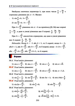 § 5. Тригонометричні рівняння і нерівності
Знайдемо значення параметра Ь, при яких числа ^ і ~ є
коренями рівняння sin X -Ъ. Маємо:
. 1) sin ! = &; b =
2) sin — = Ь =
З 2
л/3
При & = у - рівняння sin X = Ь на проміжку [0; 2л) має корені
it 2л je 271 5л
- і у , а дане в умові рівняння має 3 корені: —, у .
При Ь = аналогічно отримуємо, що дане в умові рівняння
„ • я 4л 5л
має 3 корені: —, — , — -
І І О и
Відповідь: Якщо b < — 1 або b > 1, то 2 корені; якщо b = — 1,
або & - 1, або або b = то 3 корені; якщо -1<ї><—Сі Сі Сі
або <&< — , або — <Ь<1, то 4 корені.
2 2 2
І Вправи
31.1/ Розв'яжіть рівняння:
1) sinx = ~ ; 2) sinx = - y ^ ; 3) sinx = i ; 4) sin х- -v/2.
31.2.' Розв'яжіть рівняння:
1) sin д: = І ; 2) sinjc = - ^ ; 3) sinx = ^-; 4) sin x = 1,5.
^ A d
31.3.° Розв'яжіть рівняння:
1) sin f = - J ; 2) sin ^ - 3) sin 5* = 1; 4) sin (-8*) -
О і о с з
31.4.* Розв'яжіть рівняння:
1) sin 2х = & 2) s i n f - 0 ; 3) s i n ^ = - ^ .
Z 7 5 4
31.5/ Розв'яжіть рівняння:
« - Ч ' - ї Ь т * 3 ) s i n ( f + l ) = -l;
2) sin(|-*) = ^ ; 4) =
250
 