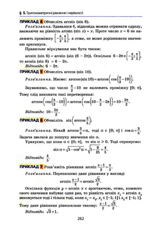 § 5. Тригонометричні рівняння і нерівності
ПРИКЛАД 4 Обчисліть arcsin (sin 6).
Розв'язання. Здавалося б, відповідь можна отримати одразу,
зважаючи на рівність arcsin (sin х) = х. Проте число х = 6 не на-
Г Я я]
лежить проміжку -—; — І, а отже, не може дорівнювати значен-
ню арксинуса.Правильне міркування має бути таким:
я я
arcsin (sin 6) = arcsin (sin (6 - 2я)). Оскільки 6-2яє
то arcsin (sin 6) = 6 - 2л.
Відповідь: 6 - 2л.
ПРИКЛАД 5 Обчисліть arccos (sin 10).
2' 2
•(H)Розв'язання. Маємо: arccos (sin 10) = arccos^cos
Зауважимо, що число —-10 не належить проміжку [0; я].
2
Тому слід виконати такі перетворення:
arccos ^cos(|-10)J = arccos(cos(l0-|-2n)) = 1 0 - y .
Відповідь: 10-—.
2
ПРИКЛАД б Обчисліть sin arccos
Розе' Ä3 €L H ИЛ* Нехай arccos —= а , тоді а є [0; я] і cosoc = ^.
5 5
Задача звелася до пошуку значення sin а.
Урахуємо, що коли ос є [0; я], то sin а > 0. Тоді отримуємо:
sin а — %/l-cos2
а =. 1 —— = —.v
V 25 5
4
Відповідь: —.
5
ПРИКЛАД 7 Розв'яжіть рівняння arcsin^—- = —.
2 З
Розв язан ця, Перепишемо дане рівняння у вигляді
. х-1 . ч/з
arcsin - — • arcsin — .
2 2
Оскільки функція у = arcsin х є зростаючою, отже, кожного
свого значення набуває один раз, то рівність arcsin xt = arcsin х2
виконується тоді і тільки тоді, коли JCj = х2, х1 є [-1; 1] і х2 є [-1; 1].
гг • • Х-1 ч/з
Тому дане рівняння рівносильне такому: —— = — .
Відповідь: л/3+1.
262
 