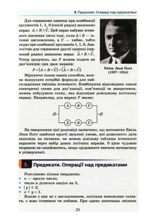 3. Предикати. Операції над предикатами
Для отримання одиниці при комбінації
аргументів 1 , 1 , 0 (синій рядок) запишемо
вираз: А AB АС. Цей вираз набуває істин-
ного значення лише тоді, коли А і В — іс-
тинні висловлення, а С — хибне, тобто
якраз при комбінації аргументів 1,1, 0. Ана-
логічно для отримання другої одиниці (чер-
воний рядок) запишемо вираз: А A B АС.
Тепер зрозуміло, що F можна подати як
диз'юнкцію цих двох виразів:
F = (А А В А С) V (Ä А В А С).
Міркуючи таким самим способом, мож-
на відшукати потрібні формули для най-
складніших таблиць істинності. Комбінуючи відповідним чином
електричні схеми для диз'юнкції, кон'юнкції та заперечення,
можна побудувати схему, яка відповідає довільному логічному
виразу. Наприклад, для виразу F маємо:
Єміль Леон Пост
(1897-1954)
0 - - 0
На завершення цієї розповіді зазначимо, що математик Еміль
Леон Пост знайшов прості загальні умови, які дозволяють дати
відповідь на питання, чи можна довільну таблицю істинності
виразити через набір даних логічних виразів. З цією чудовою
теоремою ви ознайомитесь, якщо продовжите вивчати математику
в університеті.
Предикати. Операції над предикатами
Розглянемо кілька тверджень:
• ті — просте число;
• число а ділиться націло на 5;
• І У N 2;
• X + у = 1.
Кожне з них не є висловленням, оскільки неможливо сказа-
ти, є воно істинним чи хибним. При одних значеннях змінних
29
 