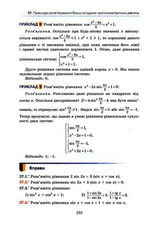 37. Приклади розв'язування більш складних тригонометричних рівнянь
X2
— 8х
ПРИКЛАД 4 Розв'яжіть рівняння cos—-— = х +1.
5
Розв'язання. Оскільки при будь-якому значенні х викону-
л
X2
—
ються нерівності COS <1 І X + 1 > 1, то коренями даного
5
рівняння є ті значення змінної, при яких значення його лівої
і правої частин одночасно дорівнюють 1. Отже, дане рівняння
f Х 2
- 8 Х і
, cos — - — = 1,
рівносильне системі і 5
[ X2
+ 1 = 1.
Друге рівняння системи має єдиний корінь х = 0. Він також
задовольняє перше рівняння системи.
Відповідь: 0.
ПРИКЛАД 5 Розв'яжіть рівняння jc2
-2jtsin^ + l=0.
Розв'язання. Розглянемо дане рівняння як квадратне від-
носно X. Оскільки дискримінант D = 4 sin2
має бути невід'-
jy
• 2 TtX V І ri • • 7ZX « f- • 7ЇХ t
ємним, то отримуємо sin — >1. Звідси sin — = 1 або sin — = -1.
& Й Ä
Тепер зрозуміло, що задане в умові рівняння рівносильне сукуп-
ності двох систем:
[ . тис ,
I Sin — = 1,
*2
-2х + 1 = 0,
і . кх *
| s i n T = -l,
lx2
+ 2* + l = 0.
Відповідь: 1; -1.
Г Вправи
37.1." Розв'яжіть рівняння 2 sin 2х = 3 (sin х + cos ж).
37.2." Розв'яжіть рівняння sin 2х + 5 (sin х + cos JC) = 0.
37.3/ Розв'яжіть рівняння:
1) sin3
X + cos3
JC = 1; 2) 1 + 8й|2ж
+ 2 . 1 + t g
* = 3.
1 - sin 2x 1-tg X
37.4/ Розв'яжіть рівняння sin x + cos x = 1 + sin x cos X.
293
 