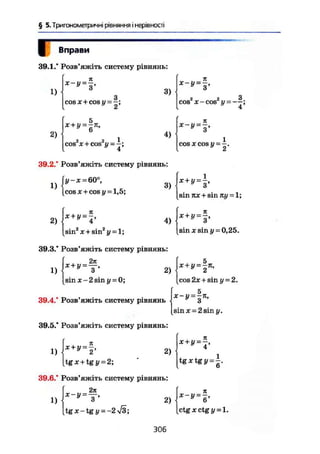 § 5. Тригонометричні рівняння і нерівності
Вправи
39.1/ Розв'яжіть систему рівнянь:
1)
2)
cosx + cosi/ = ~;
2
х+у = -К,
о й І
cos x + cos і/ = -;
4
3)
4)
я
х-У = - ,
2 2 З
cos x-cos у = — ;
4
COS X cos у = -
1
39.2/ Розв'яжіть систему рівнянь:
1} ІУ~Х=:
60°,
[cos ж + cos у=
1,5;
з) х+у=
-з>
2)
я
Х+ 1/ = —,У
4
sin2
x + sin2
y = l;
4)
[sin TLX + sin ку =1;
« » - f .
sin X sin У = 0,25.
39.3/ Розв'яжіть систему рівнянь:
271
1)
х + у = -
2)  Х + У =
2 П
'
sin X -2 sin у = 0; [cos2x+sin у = 2.
5TT — П —
39.4/ Розв'яжіть систему рівнянь * з
sinx = 2sin у.
39.5/ Розв'яжіть систему рівнянь:
2)1) =
[tgx + tgy = 2;
39.6/ Розв'яжіть систему рівнянь:
2я
1)
Х - у -
3
tgx-tg і/ = -2і/3;
2)
я
* + !/ = -,
tg X tg у —
Х-У = Ъ ,
Ctg X ctg у = 1.
306
 