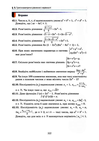 § 5. Тригонометричні рівняння і нерівності
гВправи
42.1. Числа а, Ь, с, d задовольняють умови а2
+ Ь2
= 1, с2
+ d2
= 1.
Доведіть, що І ас - bd | < 1.
42.2. Розв'яжіть рівняння ^ = 2хг
-1.
42.3. Розв'яжіть рівняння /і-х = 2x2
-l + 2x-v/l-x2
.
[хі/(2х2
-а2
) = 1
j « її • І1+2х Jl-x2
„ г ,42.4. Розв яжіть рівняння ^ + 2х =1.
42.5. Розв'яжіть рівняння 8х (1 - 2х2
) (8х4
- 8х2
+ 1) = 1.
х2
+ у2
~а2
,
42.6. При яких значеннях параметра а система
має розв'язок?
2х + х2
у = у,
42.7. Скільки розв'язків має система рівнянь 2у + у2
г = z,
2г+г2
х = х?
Зхи — 4х2
42.8. Знайдіть найбільше і найменше значення виразу — | —.
X + у'
42.9. Чи існує 100-елементна множина, яка має таку властивість:
разом з кожним числом х вона містить число 2х2
- 1?
42.10. Послідовність (хв) задовольняє умови: = 1, хп+1 — — ,
п є N. Чи існує таке а, що х ш =-Уз?
42.11. Дано функцію f (х) = 2х2
- 1. Розв'яжіть рівняння
f(f (f(x))) = x.
42.12. Послідовність (ал) задовольняє умови: а, = а, ап+1 = 2а2
-1,
п е N. Укажіть хоча б одне значення а, при якому а1000 = 0.
42.13. Послідовність (ап) задовольняє умови: at = 0, а2 = а,
. ч ^ С1_ _ і 2 2
Ьап , де п > 2, а і b — такі числа, що а + b = 1.
а
Доведіть, що для всіх п є N виконується нерівність j a | <5 1.
322
 