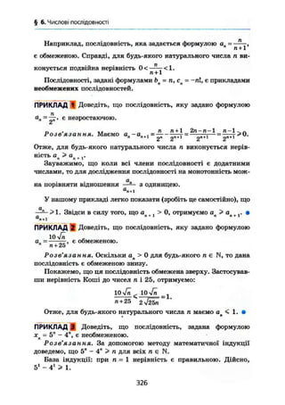 § 6. Числові послідовності
Наприклад, послідовність, яка задається формулою ап - ^,
є обмеженою. Справді, для будь-якого натурального числа п ви-
конується подвійна нерівність 0 < — < 1 .
п +1
Послідовності, задані формулами Ьп = п, сп = -гаї, є прикладами
необмежених послідовностей.
ПРИКЛАД 1 Доведіть, що послідовність, яку задано формулою
па
" =
2"' є незростаючою.
,, , . , п п + 1 2п-п-1 п- 1 Ч Л
Розвязання. Маємо а„-аи4., = —г = m — = —пт
2 2 2 2
Отже, для будь-якого натурального числа п виконується нерів-
ність а > а . ,.л п + 1
Зауважимо, що коли всі члени послідовності є додатними
числами, то для дослідження послідовності на монотонність мож-
я„на порівняти відношення —— з одиницею.а
п + 1
У нашому прикладі легко показати (зробіть це самостійно), що
а
~ >1. Звідси в силу того, що > 0, отримуємо ап> ап +1. •а
п + 1
ПРИКЛАД І Доведіть, що послідовність, яку задано формулою
10 V^ ,
а„ — , є обмеженою.п
п + 25
Розв'язання. Оскільки ап > 0 для будь-якого п є N, то дана
послідовність є обмеженою знизу.
Покажемо, що ця послідовність обмежена зверху. Застосував-
ши нерівність Коші до чисел л і 25, отримуємо:
10 Уп < 10 4п ^
n + 25 ^ 2уі2ЬП
Отже, для будь-якого натурального числа п маємо а < 1. •
* в
П Р И К Л А Д І Доведіть, що послідовність, задана формулою
X = 5" - 4", є необмеженою.п '
Розв'язання. За допомогою методу математичної індукції
доведемо, що 5" - 4" > п для всіх л є N.
База індукції: при п = 1 нерівність є правильною. Дійсно,
5і
- 4і
> 1.
326
 