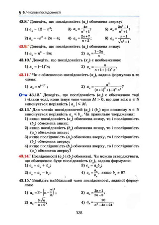 § 6. Числові послідовності
43.8." Доведіть, що послідовність (aj обмежена зверху:
-.X „ •> „ч 4п Зп2
-1
г , о„ ... .«„ 2п + 7. ^ _ п-1
2 ) а = - п ' + 2п - 4 ; 4 ) а „ = 6 ) а „ = -
43.9/ Доведіть, що послідовність (aj обмежена знизу:
1) а = л3
- 8щ 2) а' я ' ' " п
43.10/ Доведіть, що послідовність (я ) є необмеженою:
1 ) * = ( - 1 Г п ; 2) х = п
n + l+t-l)" п
43.11/ Чи є обмеженою послідовність (хл), задана формулою п-го
члена:
1) - п<-1)В
; 2) хп= -fi- -?
" " (rt + l) +(-1)" n
О—ш 43.12/ Доведіть, що послідовність (aj є обмеженою тоді
і тільки тоді, коли існує таке число М > 0, що для всіх л є N
виконується нерівність j an  < М.
43.13/ Для членів послідовностей (ап) і (Ьл) при кожному л є N
виконується нерівність a n < bn. Чи правильне твердження:
1) якщо послідовність ( a j обмежена знизу, то і послідовність
(Ьи) обмежена знизу;
2) якщо послідовність фп) обмежена знизу, то і послідовність
(оп) обмежена знизу;
3) якщо послідовність (ап) обмежена зверху, то і послідовність
( b j обмежена зверху;
4) якщо послідовність (bn) обмежена зверху, то і послідовність
(ап) обмежена зверху?
43.14/ Послідовності (ап) і (Ьл) обмежені. Чи можна стверджувати,
що обмеженою буде послідовність (св), задана формулою:
1) с = а 4- & ; 3 ) с = ab' п п п ' п п п
2) с = а - b ; 4) с = —, якщо b Ф 0?7
n n n' n
h п
v
n s
43.15/ Знайдіть найбільший член послідовності, заданої форму-
лою:
о х л х „ 20
2) о = — - ; 4) о, =—j —-
' " п + 9 ' " п -4л + 24
328
 