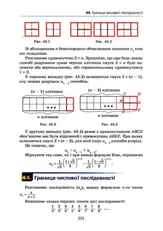 44. Границя числової послідовності
Рис. 43.1 Рис. 43.2
Зі збільшенням п безпосередньо обчислювати значення и стає
все складніше.
Розглянемо прямокутник 2 X п. Зрозуміло, що при будь-якому
способі розрізання права верхня клітинка смуги 2 х п буде на-
лежати або вертикальному, або горизонтальному прямокутнику
I X 2.
У першому випадку (рис. 43.3) залишиться смуга 2 х (л - 1),
яку можна розрізати ип і способом.
(л - 1) клітинка (л - 2) клітинки
D
.1
t
і •
-і
1 1 1
1 1
L (_Ji
1
1
і
t i l І
1 t і • • • і
І І І і
1*
А
F
п клітинок
Рис. 43.3
п клітинок
Рис. 43.4
У другому випадку (рис. 43.4) разом з прямокутником ABCD
обов'язково має бути відрізаний і прямокутник ABEF. При цьому
залишиться смуга 2 х (л - 2), для якої існує ип _ способів розрізу.
Це означає, що
и = и і + и
п-2-
Міркуючи так само, як і при виводі формули Біне, отримаємо
ґ ґ Г~П + 1
" 2
Границя числової послідовності
а„ =
Розглянемо послідовність (aj, задану формулою л-го члена
п
п +1"
Випишемо кілька перших членів цієї послідовності:
1 2 3 4 5 6 7 8
2' 3' 4' 5' 6' 7' 8' 9' '
333
 