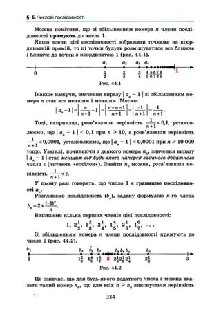 § 6. Числові послідовності
Можна помітити, що зі збільшенням номера п члени послі-
довності прямують до числа 1.
Якщо члени цієї послідовності зображати точками на коор-
динатній прямій, то ці точки будуть розміщуватися все ближче
і ближче до точки з координатою 1 (рис. 44.1).
а, а2 а3 а4
1 • • * I I I І І І І И ^
0 1 2 3 4 567.8 1
2 3 4 5 6 7 8 9
Рис. 44.1
Інакше кажучи, значення виразу | о - 1 [ зі збільшенням но-
мера п стає все меншим і меншим. Маємо:
І а.-11 =
п . п-п-1 ~1 1
п + 1 п + 1 п + 1 п + 1*
Тоді, наприклад, розв'язавши нерівність —^—<0,1, установ-
ці + 1
люємо, що І а — 1 І < 0,1 при п > 10, а розв'язавши нерівність
^ у < 0,0001, установлюємо, що | ап - 1 ] < 0,0001 при п > 10 000
тощо. Узагалі, починаючи з деякого номера значення виразу
І а — 1 І стає меншим від будь-якого наперед заданого додатного
числа є (читають «епсілон»). Знайти п0 можна, розв'язавши не-
рівність — < є .
я + 1
У цьому разі говорять, що число 1 є границею послідовно-
сті а .п
Розглянемо послідовність (Ьл), задану формулою п-го члена
п
Випишемо кілька перших членів цієї послідовності:
і 2— 2—
Х
* 2' V 4' 5* V 7
Зі збільшенням номера п члени послідовності прямують до
числа 2 (рис. 44.2).
ь
} £>з b5 b7 bs Ьв Ьі Ьг .
І • •—> н у м « •—» •
1
ц Ч Ц
2
Ч
3
Рис. 44.2
Це означає, що для будь-якого додатного числа є можнр вка-
зати такий номер п0, що для всіх п > п0 виконується нерівність
334
 
