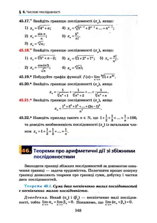 § 6. Числові послідовності
45.17." Знайдіть границю послідовності (хп), якщо:
1) хп = ч/4" + л; 4) хп = 1
+2п1
+... + пп 1
І
„, sin п 5"
3)
45.18." Знайдіть границю послідовності (хп), якщо:
1) хп =У!Ъл
+ п-2; 3) xn^l+2n
+ T; =
cos (ЛІ) .. „2і -
2) хп - — 4 ) хп = Wnl;
УІП
45.19.* Побудуйте графік функції f (де) = lim v i + x2n
.
45.20.* Знайдіть границю послідовності (jcJ, якщо
zlnn
+1 /rtn
+2 " " УІп"+п'
45.21.* Знайдіть границю послідовності (ял), якщо
_ I5
+ 35
+ 55
+ ... + (2п-1)5
45.22.* Наведіть приклад такого л є N, що 1 + 1 + 1 + ... + — >100,
2 3 п
та доведіть необмеженість послідовності (хл) із загальним чле-
ном Х„ =1 + 1+1+... + —.2 3 п
Теореми про арифметичні дії зі збіжними
послідовностями
Знаходити границі збіжних послідовностей за допомогою озна-
чення границі — задача трудомістка. Полегшити процес пошуку
границі дозволяють теореми про границі суми, добутку і частки
двох послідовностей.
Т е о р е м а 46.1. Сума двох нескінченно малих послідовностей
є нескінченно малою послідовністю.
Доведення. Нехай (а ) і (ßn) — нескінченно малі послідов-
ності, тобто liman = limß„=0. Покажемо, що 1 і т ( а л + ß j = 0.
348
 