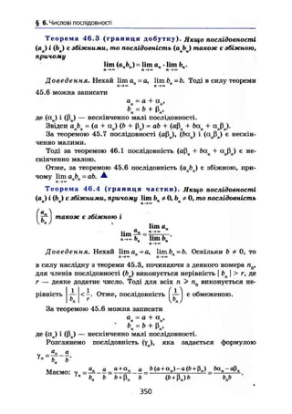§ 6. Числові послідовності
Т е о р е м а 46.3 ( г р а н и ц я добутку). Якщо послідовності
(ап) і (Ьп) є збіжними, то послідовність (апЬп) також є збіжною,
причому
lim (апЬп) = lim аП • lim Ьп.
Л — I t — i n »
Доведення. Нехай Um ап = а, lim bn~b. Тоді в силу теореми
П—»w П—
45.6 можна записати
а - а + а ,п п'Ь = Ь + ß ,П 'ч
де (ап) і (ßn) — нескінченно малі послідовності.
Звідси ab = (а + а ) (b + ß ) = ab + (aß + ba + a ß ).^^ n n v
n' v r
n' r
n л nr
nr
За теоремою 45.7 послідовності (aßn), (ban) і (otnßn) є нескін-
ченно малими.
Тоді за теоремою 46.1 послідовність (aßn +- ban + ccnßn) є не-
скінченно малою.
Отже, за теоремою 45.6 послідовність (anbn) є збіжною, при-
чому lim a b = ab. А.
Теорема 46.4 ( г р а н и ц я частки). Якщо послідовності
(ап) і фп) є збіжними, причому lim bn ФО,Ьп* 0, то послідовність
fe)також є збіжною і
lim a„
ЬП lim bn '
Доведення. Нехай liman =a, limi>n=fc. Оскільки b ї 0, то
П—*™ ft—>™
в силу наслідку з теореми 45.3, починаючи з деякого номера п0,
для членів послідовності (ftn) виконується нерівність І Ьп І > г, де
г — деяке додатне число. Тоді для всіх n > nQ виконується не-
рівність
1
< -. Отже, П О С Л І Д О В Н І С Т Ь І І є обмеженою.
Ö
За теоремою 45.6 можна записати
a = a + a ,л л*
• Ъ = b + ß ,n 'n
де (an) І (ßn) — нескінченно малі ПОСЛІДОВНОСТІ.
Розглянемо послідовність (YJ, яка задається формулою
Уп
~К ь-
Маємо: у = + + =U
bn b b + ß„ b (b + ß„)b bnb
350
 
