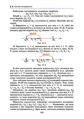 § 6. Числові послідовності
Побудуємо послідовність вкладених відрізків
К ; ь,] =5 [а2; ь2] э [а3; Ь3] z> ... .
Нехай а = ж і = С. Тоді всі члени послідовності ( x j нале-
жать відрізку [at; fej.
Розіб'ємо відрізок [a ; b j точкою dt навпіл. Можливі два ви-
падки.
1) Нерівність xn < dx виконується для всіх л є N, тобто всі
члени послідовності ( x j не більші за число dl (рис. 47.3). У цьому
випадку другий відрізок [a2; Ь2] оберемо так: а2 ~ b2~ dx.
f 1 1x
z x
s---d1 -lb,
Рис. 47.3
2) Нерівність хп < dx виконується не для всіх п є N, тобто
існують члени послідовності (х ), більші за число df (рис. 47.4).
У цьому випадку відрізок [а2; Ь2] оберемо так: а2 = d , b2 = & .
1 • •—|—•—•—
Ojl^i ^z -^з^!*4
*5
" * -'''і
Рис. 47.4
В обох розглянутих випадках відрізок [a2; b j є частиною від-
різка [at; ftj] і містить деякі члени послідовності (хп)т причому
для всіх л є N виконується нерівність Хп < Ь2. Оскільки (хп) —
зростаюча послідовність, то поза відрізком [og; b2] знаходиться
лише скінченна кількість членів послідовності (хл).
Для побудови третього відрізка [a3; Ь3] повторимо описану про-
цедуру. Розіб'ємо відрізок [а2; bg] точкою d2 навпіл. Тоді, якщо
нерівність хл < d2 виконується для всіх п є N, то покладемо
а8 = а2, b3 = dz; в іншому випадку —- а3 = d2, b3 = b2.
Зрозуміло, що відрізок [a3; Ь3] є частиною відрізка [a2; Ь2]
і містить деякі члени послідовності (хя), причому для всіх л є N
виконується нерівність х < b r Оскільки (хп) — зростаюча послі-
довність, то поза відрізком [as; b3] знаходиться лише скінченна
кількість членів послідовності (хп).
Міркуючи аналогічно, побудуємо послідовність вкладених
відрізків [о ; £>J з [a2; b2j з [а3; b3J з ... . Зауважимо, що поза
кожним з цих відрізків знаходиться лише скінченна кількість
членів послідовності (хп). Крім цього, оскільки довжина відрізка
358
 