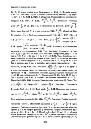 Відповіді та вказівки до вправ
2) -7; 3) один корінь при будь-якому с. 9.20. 2) Коренів немає.
9.21. —1. Вказівка. Дане рівняння рівносильне такому: f (g (JE)) =
= f (x3
+ X + 3). 9.22. 2. 9.23. 1. Вказівка. Скористайтеся наслідком з
теореми 9,4. 9.24. 2. 9.25. —, -; 2
~—2
. Вказівка. Функція
4 4
/(*) = а:г
+ і , D (Л = [0; є оберненою до функції g(x) = Jx-і.о V о
Крім того, функції f і g є зростаючими. 9.26. . Вказівка. Зро-
біть заміну Jx = t. Далі розгляньте функції f (£) = Jl + t, D(f) = [0; +«),
I i w - M , D Ш - t l : 9.27. g ( x ) J - f ' « w o x m i ) .
[VJC, якщо x e[9; 16).
„ „ „ „ F—S/—JC. я к щ о XЄ ( - 9 ; - 4 ) , л
9.28. g{x) = < 9.29. Вказівка. Скористайтеся
[уЬ-х, якщо X є (-1; 0].
методом від супротивного. 9.31. Так. Вказівка. Наприклад, f (ті) =
= п + 1, Де£)(Л = N U {0}. 9.32. Так. Вказівка. Наприклад, /(п) = 1-2 п
при п < 0, f (л) = 2п при п > 0, D (f) = Z. 9.33. Так. Вказівка. Існу-
вання шуканої функції випливає з того, що Q — зліченна множина
(див. п. 7 книги Мерзляк А. Г., Полонський В. В., Якір М. С. Алге-
бра : підруч. для 8 кл. з поглибл. вивченням математики. — X. :
Гімназія, 2008). 9.34. Так. Вказівка. = при п є N, f(x) = х
пІ п + 1
в інших випадках. 9.35. Ні. Вказівка. Відповідь випливає з того, що
проміжок [0; 1] — незліченна множина (ідею доведення викладено на
с. 46-47 книги Мерзляк А. Г., Полонський В. Б., Якір М. С. Алге-
бра : підруч, для 8 кл. з поглибл. вивченням математики. — X. :
Гімназія, 2008). 9.36. Існують. Наведемо два приклади: 1) f(x) = yj2x,
V2 Г~
g(x) = — x; 2) f (ж) = -V2 X, g(x) = ——аг. Вказівка. Розгляньте
функцію / (я) = kx, k Ф 0. Тоді g(x)~^-x. 9.37. Наведемо два прикла-
k
Ди: 1) f(x) = ^ x , g(x) = ^ x ; 2) ftх)=1
-фх, g(x)=-^x.
vi7+3Див. вказівку до задачі 9.36. 9.38. — - — . Вказівка. Графік функції f4
належить «смузі», обмеженій прямими у-^JC — 1 і х+1 (див.
рисунок). Оскільки графіки функцій f і g є симетричними відносно
прямої у = х, то графік функції g належить «смузі», обмеженій пря-
мими у - 2х + 2 і у — 2х - 2. Нехай xt і х2 (ач > 0, ж2 > 0) — абсциси
точок перетину параболи у - 10 - 2х2
з цими прямими відповідно.
Оскільки корінь рівняння g (JC) - 10 - 2х2
належить проміжку (xt; х2)
372
 