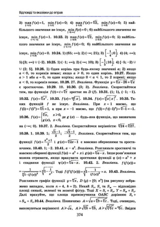 Відповіді та вказівки до вправ
3) тах/(х) = 1, min/(x)~0; 4) тах/(х) = /2, min^(x) = 0; 5) най-
І - М І 1-1:1] [-1;2] (-1:2)
більшого значення не існує, min f(x) = 0; 6) найбільшого значення не
існує, min / (х) = 1. 10.23.3) тах/(х) = ^/2, тіп/(х) = 0; 5) найбіль-
і-а aj [-2;г]
шого значення не існує, min f(x)-0; 6) найбільшого значення не
існує, min / (х) = 0. 10.24. 1) (65; 2) (-«; 21); 3) [ - j ; o l ; 4) (4; +«);
<-»;2) L 4 J
5) [3; +-) и {-2}. 10.25.1) (-1; +»); 2) (-»; 10); 3) [-|;1б]; 4) [-5; -2) U
U (2; 5]. 10.26. 1) Один корінь при будь-якому значенні а; 2) якщо
а < 0, то коренів немає; якщо а > 0, то один корінь. 10.27. Якщо
а > 1 або а = 0, то один корінь; якщо 0 < а < 1, то 2 корені; якщо
а < 0, то коренів немає. 10.28, 27. Вказівка. Функція y = iJx-26 + 4x
є зростаючою. 10.29. 10. 10.30. (3; 3). Вказівка. Скористайтеся
тим, що функція f(t) = t + yft зростає на D (f). 10.31. (1; 1), (—1; -1).
10.32. /(х) = ^  10.33. f(x)=4$T. 10.34. /(х) = ^х|х|7
. 10.35. Та-
ких функцій f не існує. Вказівка. При х = 1 маємо, що
f0) = f(l*)=$i = l, а при X = —1 миємо, що /(l) = f ((-1)*)=^1=-1.
{Vx х>0
" ' де g (х) — будь-яка функція, що визначена
g(x), х<0,
на (—«>; 0). 10.37. 2. Вказівка. Скористайтеся нерівністю л/24<|/27.
10.38. 1. 10.39. 1; ^ ——. Вказівка. Скористайтеся тим, що
функції f(x)= • і g(x)-=yj2х-1 є взаємно оберненими та зросте-jS
ючими. 10.40. 1; -2. 10.41. а — а5
. Вказівка. Розгляньте зростаючі та
взаємно обернені функції f(a) = а1
+ х і g (а) = v а - х. Інше розв'язання
можна отримати, якщо врахувати зростання функції <р (х) = а5
+ х
і спадання функції f(x)-yja-x. 10.42. 2. Вказівка. {(f(х))-
=
, Т
° Д І f ( f V ( X ) ) ) =
f - ^ = X
- 1 0 А
' % В к а з і
™ а
-
Розглявьте графік функції у = Vx, D (у) = [0; п" (на рисунку зобра-
жено випадок, коли п = 4, k - 2). Нехай Sc, S3 та SK — відповідно
площі синьої, зеленої та жовтої фігур. Тоді X = Sc + S„ Y = Sx + S3.
Далі врахуйте, що площа прямокутника ОАВС дорівнює Sc +
+ Sx 4 Sj.10.44. Вказівка. Позначимо А = ^а+%ІЬ+у/с. Тоді, очевидно,
виконуються нерівності A>yja, А > yßfb = yjb, Звідси
374
 