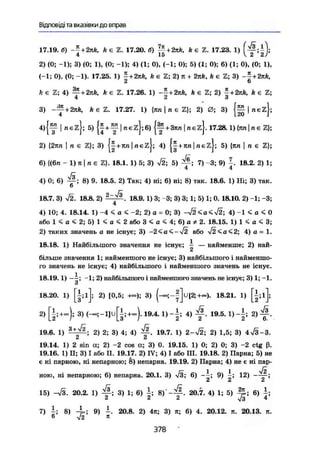 Відповіді та вказівки до вправ
17.19. б) ~f + 2nк, А є г. 17.20. б) ||+2яА, k є 2. 17.23. 1)
4 ЇЙ V. £» Й/
2) (0; -1); 3) (0; 1), (0; -1); 4) (1; 0), (-1; 0); 5) (1; 0); 6) (1; 0), (0; 1),
(-1; 0), (0; -1). 17.25. 1) |+2пк, k є 2; 2) я + 2пк, k є 2; 3) - | + 2яй,
k є 2; 4) ^ + k є 2. 17.26. 1) + к є 2; 2) | + 2д&, А є 2;
3) ~^+2nk, k e Z . 17.27. 1) {ял  п є 2}; 2) 0; 3) | лє2І;
4 120 J
4){™ I fiezj; 5) { у + 3яп|лє2}. 17.28.1){тот|пє2};
2) {2яп І п є 2}; 3) {|+ял|лє2}; 4) || + ял|пє2}; 5) {ял j п є 2};
6) {(6л - 1)я|пє Z}. 18.1. 1) 5; 3) V2; 5) 7) -3; 9) 18.2. 2) 1;
4 4
R
4) 0; 6) 8) 9. 18.5. 2) Так; 4) ні; 6) ні; 8) так. 18.6. 1) Ні; 3) так.
6
18.7. 3) V2. 18.8. 2) ^ / з . 18.9. 1) 3; -3; 3) 3; 1; 5) 1; 0.18.10. 2) -1; -3;
4
4) 10; 4. 18.14. 1) -4 < а < -2; 2) а = 0; 3) -j2<a<j2; 4) -1 < а < 0
або 1 < а < 2; 5) 1 < а < 2 або 3 < а < 4; 6) а * 2. 18.15. 1) 1 < а < 3;
2) таких значень а не існує; 3) -2<а^->/2 або л/2<а<2; 4) а = 1.
18.18. 1) Найбільшого значення не існує; ~ — найменше; 2) най-
більше значення 1; найменшого не існує; 3) найбільшого і найменшо-
го значень не існує; 4) найбільшого і найменшого значень не існує.
18.19.1) —і; -1; 2) найбільшого і найменшого значень не існує; 3) 1; -1.
о
18.20. 1) і ; і ] ; 2) [0,5; +«>); 3) ( - » ; U [ 2 ; + « ) . 18.21. 1) [|;і];
2) [|;+-)і 3)(-»;-1]и[і;+с»).19.4. 1)~±; 4) ^f. 19.5.1)-|; 2 ) ^ .
19.6. 1) —*ф- 2) 2; 3) 4; 4) 19.7. 1) 2-72; 2) 1,5; 3) 4%/3-3.
А їй
19.14. 1) 2 sin а; 2) -2 cos а; 3) 0. 19.15. 1) 0; 2) 0; 3) -2 ctg ß.
19.16. 1) II; 3) І або II. 19.17. 2) IV; 4) І або III. 19.18. 2) Парна; 5) не
є ні парною, ні непарною; 8) непарна. 19.19. 2) Парна; 4) не є ні пар-
ною, ні непарною; 6) непарна. 20.1. 3) л/З; 6) - і ; 9) 12)
й £І
15) 20.2. 1) 3) 1; 6) 8) 20.7. 4) 1; 5) 6)
7) 8) 9) -. 20.8. 2) 4я; 3) я; 6) 4. 20.12. я. 20.13. я.
6 л/2 я
378
 