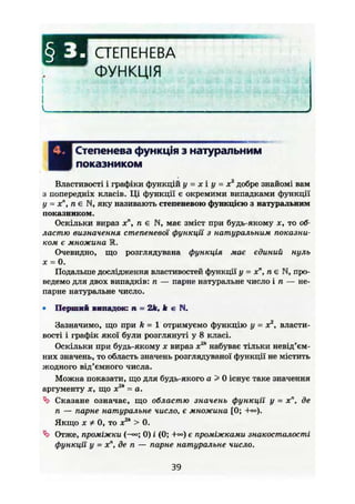СТЕПЕНЕВА
ФУНКЦІЯ
І Степенева функція з натуральним
І показником
Властивості і графіки функцій у = х і у = х2
добре знайомі вам
з попередніх класів. Ці функції є окремими випадками функції
у = х", п є N, яку називають степеневою функцією з натуральним
показником.
Оскільки вираз хті є N, має зміст при будь-якому х, то об-
ластю визначення степеневої функції з натуральним показни-
ком є множина EL
Очевидно, що розглядувана функція має єдиний нуль
х = 0.
Подальше дослідження властивостей функції у - х", п є N, про-
ведемо для двох випадків: п — парне натуральне число і п — не-
парне натуральне число.
• Перший випадок: п = 2k, к є Pi,
Зазначимо, що при k = 1 отримуємо функцію у = х2
, власти-
вості і графік якої були розглянуті у 8 класі.
Оскільки при будь-якому X вираз х2к
набуває тільки невід'єм-
них значень, то область значень розглядуваної функції не містить
жодного від'ємного числа.
Можна показати, що для будь-якого а > 0 існує таке значення
2kаргументу X, що х = а.
Сказане означає, що областю значень функції у = хп
, де
п — парне натуральне число, є множина [0; +<»).
Якщо X * 0, то x2k
> 0.
'Ъ Отже, проміжки (-«>; 0) і (0; +») є проміжками знакосталості
функції' у = хп
, де п — парне натуральне число.
39
 