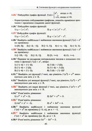 4. Степенева функція з натуральним показником
Ї
х3
, якщох<0,
-л/х, якщо х > 0 .
• [користуючись побудованим графіком, укажіть проміжки зрос-
тання і проміжки спадання даної функції.1.26.* Побудуйте графік функції:
1) У = 1 * І *4
; 2) у = I X I X4
+ я5
.
1.27.*Побудуйте графік функції:
1) у = І X І X а
; 2) у = I X I X 4
- X 5
.
4.28." Знайдіть найбільше і найменше значення функції f (х) — Xs
на проміжку:
1) [0; 2]; 2) [-2; -1]; 3) [-1; 1]; 4) (-«; -2]; 5) (-2; 1).
4.29.* Знайдіть найбільше і найменше значення функції f(x) - х6
на проміжку:
1) [-13; -1]; 2) [-2; 1]; 3) [1; 4) (1; +-).
4.30.* Парним чи непарним натуральним числом є показник сте-
пеня п функції f (х) = хл
, якщо:
1) f ( - 4 ) > f ( - 2 ) ; 4 ) f ( 4 ) > f ( 2 ) ;
2) f (-4) < f (2); 5) f (-4) > f (2);
3) / (-4) < f (-2); 6) f (4) > f (-2)?
4.31." Знайдіть усі функції f такі, що рівність f (х3
) = х21
вико-
нується для всіх X є R.
4.32." Знайдіть усі непарні функції f такі, що рівність f (х6
) = х24
виконується для всіх X є R.
4.33." Знайдіть усі парні функції f такі, що рівність f (х4
) = х20
виконується для ВСІХ X є М.
4.34." Розв'яжіть рівняння:
1) X 1 1
+ X 3
= 2; 2) 2х4
+ х10
= 3.
4.35." Розв'яжіть рівняння:
1) 4х3
+ X 7
= -5; 2) X 6
+ Зх8
= 4.
4.36." Знайдіть найбільше і найменше значення функції
f (ж) = X8
на проміжку (-1; а], де а > —1,
4.37." Знайдіть найбільше і найменше значення функції
f (х) = X6
на проміжку [а; 2], де а < 2.
4.38.* Розв'яжіть рівняння 5х17
- Зх8
= 2.
45
 