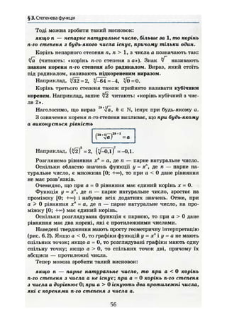 § 3. Степенева функція
Тоді можна зробити такий висновок:
якщо п — непарне натуральне число, більше за 1, то корінь
п-го степеня з будь-якого числа існує, причому тільки один.
Корінь непарного степеня п, п > 1, з числа а позначають так:
фї (читають: «корінь п-го степеня з а»). Знак Г називають
знаком кореня п-го степеня або радикалом. Вираз, який стоїть
під радикалом, називають підкореневим виразом.
Наприклад, ^32=2, ^ 6 4 =-4, VÖ = 0.
Корінь третього степеня також прийнято називати кубічним
коренем. Наприклад, запис л/2 читають: «корінь кубічний з чис-
ла 2».
Наголосимо, що вираз 2
"*Уа, k є N, існує при будь-якому о,
З означення кореня п-го степеня випливає, що при будь-якому
а виконується рівність
і <1а) =а
Наприклад, {FÄF =2, ( ^ 0 д ) ?
=-0,1.
Розглянемо рівняння хп
= а, де п — парне натуральне число.
Оскільки областю значень функції у - х", де п — парне на-
туральне число, є множина [0; то при а < 0 дане рівняння
не має розв'язків.
Очевидно, що при а = 0 рівняння має єдиний корінь х = 0.
Функція у = х", де п — парне натуральне число, зростає на
проміжку {0; і набуває всіх додатних значень. Отже, при
а > 0 рівняння хп
- а, де п — парне натуральне число, на про-
міжку [0; +м) має єдиний корінь.
Оскільки розглядувана функція є парною, то при а > 0 дане
рівняння має два корені, які є протилежними числами.
Наведені твердження мають просту геометричну інтерпретацію
(рис. 6.2). Якщо а < 0, то графіки функцій у = хп
і у = а не мають
спільних точок; якщо а - 0, то розглядувані графіки мають одну
спільну точку; якщо а > 0, то спільних точок дві, причому їх
абсциси — протилежні числа.
Тепер можна зробити такий висновок:
якщо п — парне натуральне число, то при а < 0 корінь
п-го степеня з числа а не існує; при а = 0 корінь п-го степеня
з числа а дорівнює 0; при а > 0 існують два протилежні числа,
які є коренями п-го степеня з числа а.
56
 