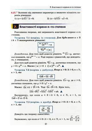 7. Властивості кореня п-го степеня
Н.27." Залежно від значення параметра а визначте кількість ко-
ренів рівняння:
1) (х + 1)у/х-а -0; 2) (х-1)({/х-а) = 0.
І Властивості кореня п-го степеня
Розглянемо теореми, які виражають властивості кореня п-го
степеня.
Т е о р е м а 7.1 (корінь із степеня). Для будь-якого а є К
і k є N виконуються рівності:
<1а = а
"I
Доведення. Для того щоб довести рівність 2к+
[х=у, достат-
ньо показати, що у2
" +1
= х. Тоді перша з рівностей, що доводять-
ся, є очевидною.
Для того щоб довести рівність 2
і[х = у, достатньо показати, що
у > 0 і у2
" = X. Маємо: а>0 і ( j o |)2
* = а2
". •
Теорема 7.2 (корінь з добутку). Якщо а>0іЬ>0,пєП,
п > 1, то
Доведення. Для того щоб довести рівність ІХ=у, де X > 0,
достатньо показати, що у > 0 і у" = х.
Маємо: 0 і Ф>>0. Тоді yfä-yfb> 0. Крім того,
(у/а • л/ь)" = (л/а)" • {tfb)" = ab. А
Зауважимо, що коли а < 0 і Ь < 0, п є N, п > 1, то
'ifab = yj—ä. • yj—b.
Т е о р е м а 7.3 (корінь з дробу). Якщо а > 0 і Ь > 0, п є N,
п > 1, то
Vb ч/ъ
Доведіть цю теорему самостійно.
Зауважимо, що коли а < 0 і b < 0
61
, л є N, и > 1 , то V& ~ sf^b'
 