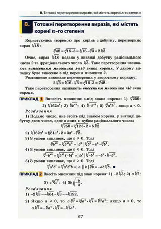 8. Тотожні перетворення виразів, які містять корені /г-гостепеня
І Тотожні перетворення виразів, які містять
9 корені it-го степеня
Користуючись теоремою про корінь з добутку, перетворимо
вираз V48:
*/Ї8 = 4/16.3 = ^16.^/3 = 2^3.
Отже, вираз л/48 подано у вигляді добутку раціонального
числа 2 та ірраціонального числа л/з. Таке перетворення назива-
ють винесенням множника з-під знака кореня. У даному ви-
падку було винесено з-під кореня множник 2.
Розглянемо виконане перетворення у зворотному порядку:
2 ^ 3 = ^ 1 6 . ^ 3 = ^16.3 = ^48.
Таке перетворення називають внесенням множника під знак
кореня.
ПРИКЛАД 1 Винесіть множник з-під знака кореня: 1) І250;
2) І162аЙ
; 3) ; 4) tf-b"; 5) ^/ÖV, якщо а < 0.
Розв'язання
1) Подамо число, яке стоїть під знаком кореня, у вигляді до-
бутку двох чисел, одне з яких є кубом раціонального числа:
^/250 =$/125.2 = 5^/2.
2) /і62а8
= ^/81а8
• 2 = Заг
• ^2.
3) 3 умови випливає, що & > 0. Тоді
4) 3 умови випливає, що b < 0. Тоді
їРь" = ffi^bf = І б5
І ^ = -Ьь
.
5) 3 умови випливає, що Ь > 0. Тоді
ПРИКЛАД 2 Внесіть множник під знак кореня: 1) -2
2) а уі7 і3) в 4f7i 4) зг>^|.
Розв'язання
1) -2 /з = —/б4 • л/з = —/і92.
2) Якщо а ^ 0, то а W = № • № = ІІТа*; якщо а < 0, то
atff -tff = -УІ7а*.
67
 