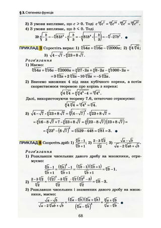 § 3. Степенева функція
3) 3 умови випливає, що с > 0. Тоді с 1
^ / = = Щfc
4) 3 умови випливає, що b < 0. Тоді
3bfl= -Vsib1
. f l =^81 b4
. (_|) = •
ПРИКЛАД В Спростіть вираз: 1) ^54о + 3/Ї60-її2000а; 2) ^ 4 ^ 4 ;
3) і/4->/7 -^23+8>/7.
Розв'язання
1) Маємо:
+ Щба - ?/2000а = ^27 • 2а + *}8 • 2а - ^/іООО • 2а =
= 3 $І2а + 2 і/2а -10 л/2а = - 5 ^ .
2) Внесемо множник 4 під знак кубічного кореня, а потім
скористаємося теоремою про корінь з кореня:
і3
".
Далі, використовуючи теорему 7.6, остаточно отримуємо:
3) У]4~уі7 -^23+8л/7 =Щ4-І7)2
-^23+8^7 =
= ^16-8^7+7-^23 + 8УІ7 = ф з - 8 У7)(23 + 8 л/7) =
= ^232
-(8V7 )2
= ^/529-448 = ^/81=3. •
ПРИКЛАД 4 Скоротіть дріб: 1) 2) 3) ^ ^ ^ г-.
/і>+1 і[2 Ja-2Vab + yJb
Розв'язання
1) Розклавши чисельник даного дробу на множники, отри-
муємо:
+ 1 л/fc+l
оч 2-ЗІІ2 -ЗІІ2 jifeitä-З) Q
2 )
" w
3) Розклавши чисельник і знаменник даного дробу на множ-
ники, маємо:
Ja-2 ifeb+yfb (^-Vb)2
V^-Vb' *
68
 