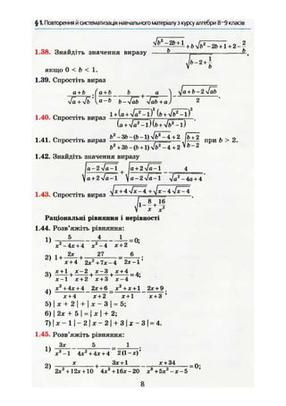 § 1. Повторення й систематизація навчального матеріалу з курсу алгебри 8~9 класів
1.38. Знайдіть значення виразу ^ ^ — .. ^
г~2+
і
якщо 0 < Ь < 1.
1.39. Спростіть вираз
а + Ь а + Ь Ь а ^ yja + b-2 yfab
yfä + yfba
~b
b-yfäb yfäb+a) 2
l + [a + Ja2
-lf ib + ylb2
-lf1.40. Спростіть вираз
(a + Vaz
-l)(t> + Vf>2
-l)
1.41. Спростіть вираз b 2
- B b - ( b - l ) ^ l + 2 Е ? п р и > 2
f»2
+ 3&-(Ь +1)Vb2
-4+2 Vfc-2
1.42. Знайдіть значення виразу
Iа + 2 fa~l 
а + 2 yja-l
a-2yja~l Va2
-4a+ 4
і ло n . Jx + 4lx-4 + Jx-4.yJx-4
1.4d. Спростіть вираз — v
f MX
Раціональні рівняння і нерівності
1.44. Розв'яжіть рівняння:
1) _J> 4 1
х2
-4х + 4 Х2
-4 Х + 2
2 ) 1 + - ^ - + 2 7 Є
х + 4 2xz
+ 7х - 4 2х-1'
х + 1 , х-2 , х-3 , х + 4 .
1 1 1 = 4;
х-1 х + 2 х + 3 х-4
X 2
+ 4х + 4 2х + 6 х2
+ * + 1 2х + 9
4)
х+4 х+2 х+1 х + 3 '
5)|х + 2| + | х - 3 | = 5;
6) j 2* + 5 І = І je І + 2;
7 ) | * - 1 | - 2 | * - 2 | + 3 | * - 3 | = 4.
1.45. Розв'яжіть рівняння:
Зх 5 1
1)
*3
-1 4хг
+4х + 4 2 (1 - х)'
X | Зх + 1 X + 34 _Q.
2х2
+12х + 10 4х2
+16Х-20 х3
+5х2
-х-5~ '
8
 