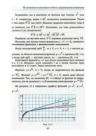 11. Означення та властивості степеня з раціональним показником
Зауважимо, що в означенні не йдеться про степінь а" для
і
и < 0, наприклад, вираз (-2)3
залишився невизначеним. Разом
:< тим вираз 7-2 має зміст. Виникає природне запитання: чому б
ие вважати, щ о t P t - i - t h Покажемо, и о , а к . домовлені™
привела б до суперечності:
7=2 = (-2)^ = (-2)^ = 7(-2)в
= 74.
Отримали, що від'ємне число 7-2 дорівнює додатному числу Ті.
Функцію, яку можна задати формулою у = xf, г є Q, називають
степеневою функцією з раціональним показником.
Якщо нескоротний дріб —, т є Z, n e N, п > 1 , є числом до-
га
т
датним, то областю визначення функції у = х" є проміжок [0; +»),
а якщо цей дріб — від'ємне число, то — проміжок (0;
Властивості функції у = хг
для цілого показника було вивчено
в п. 4 і 5. Випадок, коли показник г не є цілим числом, буде
розглянуто в 11 класі. Зараз зазначимо таке.
Функція У = X2
", k є N, нічим не відрізняється від функції
1
у = 2
у[х. Функції у-xz
*+1
і у ='six, k є N, мають різні області
визначення. Так, на проміжку [0; +«=) обидві ці функції не відріз-
няються, але на проміжку {-»; 0) визначена лише функція у - '
і і
На рисунку 11.1 зображено графіки функцій у-хг
, у-хъ
,
і
у~хг4
.
У'
1— *
4
<ї У = **
і
і — • — —
—
і/ -X*
і
0 *!і
Рис. 11.1
97
 