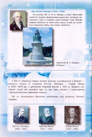 10
Жан Батист Ламарк (1744—1829)
На початку XIX ст. Ж. б. Ламарк у книзі «Філософія
зоології» вперше сформулював думку про еволюцію ор­
ганічного світу та рушійні сили еволюції. Саме Ламарк
виділив біологію як самостійну науку та ввів до актив­
ного наукового обігу сам термін «біологія».
Пам'ятник Ж. б. Ламарку
в (Парижі
У XIX ст. з'явилося перше велике наукове узагальнення в біології —
клітинна теорія. її створили Маттіас Шлейден і Теодор ІІІванн
у 1838— 1839 pp., а доповнив Рудольф Вірхов у 1855 р. Завдяки клі­
тинній теорії світ дізнався про те, що саме клітина є структурною
і функціональною одиницею живого.
XIX ст. позначилося багатьма важливими для розвитку біології
подіями.
Маттіас Шлейден
(1804— 1881)
Рудольф Вірхов
(1821— 1902)
Теодор Шванн
(1810— 1882)
Ш Щ
 