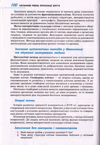 І00 КЛІТИННИЙ РІВЕНЬ ОРГАНІЗАЦІЇ ЖИТТЯ
Ц итологи м ож уть також отримувати й вивчати р ізн і компонен­
ти к літи н и за допомогою ф ракціонування клітин. К л іти н у спочатку
руйную ть, а п отім виділяю ть к л іти н н і структури, використовую чи
спеціальний пристрій — центрифугу. Відокремлені органели кліти н
м ож на вивчати за допомогою ін ш и х б іох ім іч н и х методів.
М етод використання культури кліти н є методом тривалого збері­
гання та вирощ ування у спеціальних ж ивильних середовищах к л і­
тин, тканин, невеликих органів або їх частин, виділених з організму
лю дини, тварини чи рослини. Важ ливою перевагою цього методу
є мож ливість спостереження за ж иттєдіяльністю кліти н за допомогою
мікроскопа. М етоди використання культури кліти н набув ш ирокого
застосування для відновлення різних тканин та органів.
Значення цитологічних методів у діагностиці
т а лікуванні захворювань людини
Ц и тологічн і методи застосовуються в медицині для дослідження
ф ізіологічного стану організму лю дини на основі вивчення будови
кліти н. Вони використовую ться для виявлення захворювань крові,
розпізнавання злоякісних та доброякісних пухлин, багатьох захво­
рювань органів дихання, травлення, сечовиділення, нервової системи
та їх лікування.
Один із розділів клітинної медицини присвячений вивченню стов­
бурових клітин. Стовбурова клітина — це незріла клітина, здатна до
самооновлення та розвитку у спеціалізовані клітини організму. У до­
рослому організмі стовбурові клітини містяться в основному у кістко­
вому мозку та в дуже невеликій кількості в усіх органах і тканинах.
О скільки стовбурові к літи н и м ож уть перетворюватися на будь-які
к літи н и організму залежно від того, де вони осідають, то їх мож на
використовувати для лікування багатьох захворювань.
Опорні точки
Історія розвитку ц и тол огії починається з X V II ст. одночасно зі
створенням світлового мікроскопа. Прогрес у вивченні к літи н и тісно
пов’язаний з успіхам и розвитку м ікр оскоп ічн ої техніки та створен­
ням різних методик приготування препаратів.
Основним методом, яким користую ться цитологи, є метод світлової
м ікроскоп ії. До ін ш и х методів належать метод фазово-контрастної
м ікроскоп ії, метод використання культури к л іти н тощ о.
Запитання для контролю і самоконтролю
1. Який внесок зробив у розвиток цитології Р. Гук?
2. Чому деякі структури клітини неможливо побачити у світловий
мікроскоп?
 