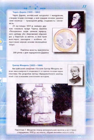 11
Чарлз Дароін (1809— 1882)
Чарлз Дарвін, англійський натураліст і мандрівник,
створив теорію еволюції, у якій відкрив основні рушійні
сили еволюції — природний добір, спадковість і мінли­
вість.
24 листопада 1859 р. вийшла дру­
ком геніальна праця Чарлза Дарвіна
«Походження видів шляхом природ­
ного добору або збереження обраних
рас у боротьбі за життя», в якій були
майстерно викладені і всебічно об­
ґрунтовані наукові основи еволюційної
теорії.
Пам'ятна монета, присвячена
200-річчю з дня народження Дарвіна
Пам’ятник Г. Менделю перед меморіальним музеєм у місті Брно
споруджено 1910 р. на кошти, зібрані вченими всього світу
Грегор Мендель (1822— 1884)
Австрійський священик і ботанік Грегор Мендель ви­
вчав закономірності спадковості та заклав основи науки
генетики. Він розробив метод гібридологічного аналізу,
який став основним генетичним методом.
 