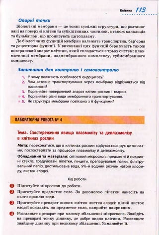 Клітина 113
Опорні точки
Б іологічн і мембрани — це тон кі су м іж н і структури, що розташ о­
вані на поверхні кліти н та субклітинних частинок, а також канальців
та бульбашок, що пронизую ть цитоплазму.
До біологічних ф ункцій мембран належать транспортна, бар’єрна
та рецепторна ф ункції. У виконанні цих ф ункцій бере участь також
поверхневий апарат кліти ни, який складається з трьох систем: плаз­
м атичн ої мембрани, надмембранного комплексу, субмембранного
комплексу.
Запитання для контролю і самоконтролю
1. У чому полягають особливості ендоцитозу?
2. Чим активне транспортування через мембрану відрізняється від
пасивного?
3. Порівняйте поверхневий апарат клітин рослин і тварин.
4. Порівняйте різні види мембранного транспортування.
5. Як структура мембрани пов'язана з її функціями?
ЛАБОРАТОРНА РОБОТА № 4
Тема. Спостереження явища плазмолізу та деплазмолізу
в клітинах рослин
Мета: переконатися, що в клітинах рослин відбувається рух цитоплаз­
ми, поспостерігати за процесом плазмолізу й деплазмолізу.
Обладнання та матеріали: світловий мікроскоп, предметні й покрив­
ні стекла, градуйовані піпетки, пінцети, препарувальні голки, фільтру­
вальний папір, дистильована вода, 9%-й водний розчин натрій хлори­
ду, листок елодеї.
Хід роботи
О П ідготуйте мікроскоп до роботи.
© Приготуйте предметне скло. За допомогою піпетки нанесіть на
нього краплю води.
© Приготуйте препарат ж ивих клітин листка елодеї: ціли й листок
елодеї покладіть на предметне скло, накрийте накривним.
© Розгляньте препарат при малому збільшенні мікроскопа. Знайдіть
на препараті тонку ділянку, де добре видно клітини. Розгляньте
знайдену ділянку при великому збільшенні. Замалюйте її.
 