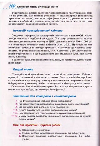 120 КЛІТИННИЙ РІВЕНЬ ОРГАНІЗАЦІЇ ЖИТТЯ
У цитоплазмі к л іти н бактерій часто м істяться гранули різної фор­
м и та розмірів. Ц е запасні речовини — полісахариди (наприклад
крохмаль, глікоген), ж ири, поліфосфати, сірка. Ц і речовини, вклю ­
чаю чись в обм ін н і процеси, м ож уть підтрим увати ж и ття к л іти н и
за відсутності зовніш ніх джерел енергії.
Нуклеоїд прокаріотичної клітини
Спадкова інф орм ація прокаріотів м істи ться в нуклеоїді. «Н ук­
леоїд» означає «подібний до ядра». У ньому розташована велика
кільцева дволанцюгова молекула Д Н К , довжина якої у 700— 1000 ра­
зів перевищує довж ину самої к літи н и (мал. 20.6). Н уклеоїд не має
мембрани, ядерця та набору хромосом. Ф актично це частина цито­
плазми, де розташована кільцева Д Н К . К р ім того, у більш ості прока­
р іотів у цитоплазм і є ще й дрібні кільцеві молекули Д Н К , що маю ть
назву плазмід.
У бактерій Д Н К упакована менш щ ільно, на відм ін у від Д Н К справ­
ж н іх ядер.
Опорні точки
П р окар іо ти чн і організми давні та м алі за розмірами. К л іти н и
прокаріотів оточені кліти нною стінкою . Багато видів бактерій ма­
ю ть зовні слизову капсулу, що служ ить захисним покривом к літи н и
й бере участь у водному обм іні, захищ аю чи кліти н у від висихання.
Основна особливість будови прокаріотів — це відсутність ядра та
наявність нуклеоїду, щ о виконує його ф ункції.
Запитання для контролю і самоконтролю
1- Які функції виконує клітинна стінка прокаріотів?
2. Які характеристики прокаріотів є важливими для їх класифікації?
3. Що ви знаєте про органели руху прокаріотів?
4. із чого складається нуклеоїд прокаріотичних клітин?
5. Чим відрізняються грампозитивні та грамнегативні бактерії?
6. У чому полягає подібність і відмінності прокаріотичних та еукаріо­
тичних клітин?
Теми для проектної і групової роботи
1. Історія вивчення клітини.
2. Сучасні методи цитологічних досліджень (на вибір учнів).
3. Практичне значення цитологічних досліджень (на вибір
учнів).
 