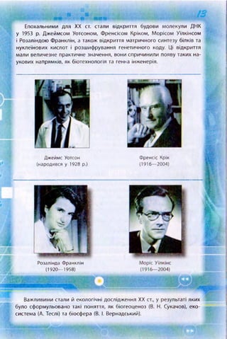 Епохальними для XX ст. стали відкриття будови молекули ДНК
у 1953 р. Джеймсом Уотсоном, Френсісом Кріком, Морісом Уїлкінсом
і Розаліндою Франклін, а також відкриття матричного синтезу білків та
нуклеїнових кислот і розшифрування генетичного коду. Ці відкриття
мали величезне практичне значення, вони спричинили появу таких на­
укових напрямків, як біотехнологія та генна інженерія.
Джеймс Уотсон
(народився у 1928 р.)
Френсіс Крік
(1916—2004)
Важливими стали й екологічні дослідження XX ст., у результаті яких
було сформульовано такі поняття, як біогеоценоз (В. Н. Сукачов), еко­
система (А. Теслі) та біосфера (В. І. Вернадський).
Розалінда Франклін
(1920— 1958)
 