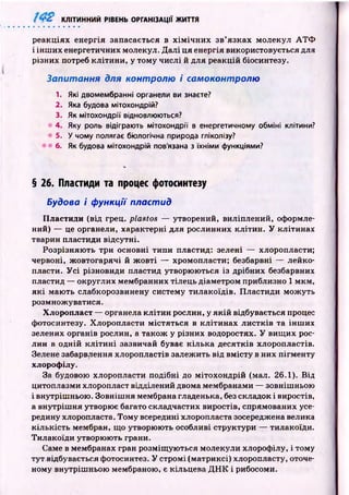 ■‘ ■:V КЛІТИННИЙ РІВЕНЬ ОРГАНІЗАЦІЇ ЖИТТЯ
реакціях енергія запасається в х ім іч н и х зв’язках молекул А Т Ф
і ін ш их енергетичних молекул. Д алі ця енергія використовується для
різних потреб кліти н и , у тому числі й для реакцій біосинтезу.
Запитання для контролю і самоконтролю
1. Які двомембранні органели ви знаєте?
2. Яка будова мітохондрій?
3. Як мітохондрії відновлюються?
4. Яку роль відіграють мітохондрії в енергетичному обміні клітини?
5. У чому полягає біологічна природа гліколізу?
6. Як будова мітохондрій пов'язана з їхніми функціями?
§ 26. Пластиди та процес фотосинтезу
Будова і функції пластид
Пластиди (від грец. plastos — утворений, виліплений, оформле­
ний) — це органели, характерні для рослинних кліти н. У клітинах
тварин пластиди відсутні.
Розрізняю ть три основні типи пластид: зелені — хлоропласти;
червоні, ж овтогарячі й ж овті — хромопласти; безбарвні — лейко­
пласти. У с і різновиди пластид утворю ю ться із дрібних безбарвних
пластид — округлих мембранних тілець діаметром приблизно 1 мкм ,
я к і маю ть слабкорозвинену систему тилакоїдів. П ластиди мож уть
розмножуватися.
Хлоропласт — органела кліти н рослин, у я к ій відбувається процес
фотосинтезу. Хлоропласти м істяться в кліти н ах ли стків та інш их
зелених органів рослин, а також у різних водоростях. У вищ их рос­
лин в одній к л іти н і зазвичай буває к іл ьк а десятків хлоропластів.
Зелене забарвлення хлоропластів залежить від вм істу в них пігм енту
хлорофілу.
За будовою хлоропласти подібні до м ітохондрій (мал. 26.1). Від
цитоплазми хлоропласт відділений двома мембранами — зовніш ньою
і внутріш ньою . Зовніш ня мембрана гладенька, без складок і виростів,
а внутріш ня утворює багато складчастих виростів, спрямованих усе­
редину хлоропласта. Тому всередині хлоропласта зосереджена велика
кіл ьк ість мембран, що утворюють особливі структури — тилакоїди.
Тилакоїди утворю ю ть грани.
Саме в мембранах гран розміщ ую ться молекули хлорофілу, і тому
тут відбувається фотосинтез. У стромі (матриксі) хлоропласту, оточе­
ному внутріш ньою мембраною, є кільцева Д Н К і рибосоми.
 