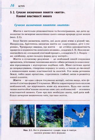 / 6 ВСТУП
§ 2. Сучасне визначення поняття «життя».
Основні властивості живого
Сучасне визначення п о н я т т я «життя»
Ж и ття є настільки різном анітним та багатогранним, що дати од­
нозначне та вичерпне визначення цього явищ а природи дуж е важ ко
(мал. 2.1).
Існує багато визначень ж и ття, я к і дали р ізн і вчені в різний час.
Наприклад, А рістотель визначав ж и ття я к «харчування, ріст і ста­
ріння», Тревіранус вважав, що ж и ття — це «стійка одноманітність
процесів із від м інн істю зовніш ніх впливів», академік І. П . Павлов ви­
значав його я к «складний хім іч н и й процес», а академік 0 . 1. Опарін —
як «особливу, дуж е складну форму руху матерії».
Ж и ття в сучасному розум інні — це особливий спосіб існування
організмів, істотним и чинниками якого є обмін речовин із навколиш ­
н ім середовищем і відтворення подібних собі. Ж и в і системи здатні
до впорядкування, створення порядку із хаосу, а також до еволю ції
з виникненням нових властивостей та якостей. У ся ж ива речовина
Землі, тобто ж и в і організми, спричинила глибокі зм ін и в розвитку
наш ої планети.
Ж и ття — це одна з форм існування матерії, якісн о вища, н іж ф і­
зична й х ім іч н а форми її існування. Ж и ття характеризується низкою
особливостей, що відрізняю ть ж иве від неживого. Будь-яке визна­
чення ж и ття обов’язково включає опис цих особливостей — основних
властивостей живого. Саме про них необхідно знати, щоб дати най­
більш вичерпне визначення того, що таке ж иття.
Мал. 2.1. Життя різноманітне: суходіл, вода й повітря
населені різними його формами
 