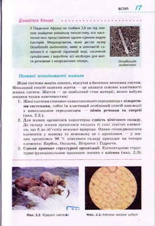 ВСТУП
Дізнайтеся більше ................................
У Південній Африці на глибині 2,8 км під зем­
лею знайдено унікальну екосистему, все насе­
лення якої представлене одним-єдиним видом
бактерій. Мікроорганізм, який дістав назву
Desulforudis audaxviator, живе в цілковитій са­
мотності в гарячій підземній воді, насиченій
сульфатами, і виробляє всі необхідні для жит­
тя речовини з неорганічних сполук. Desulforudis
audaxviator
Основні властивості живого
Ж и в і системи маю ть ознаки, відсутні в багатьох неж ивих систем.
М ож ливий спосіб описати ж и ття — це назвати основні властивості
ж иви х систем. Ж и ття — це особливий стан м атерії, якого набуто
завдяки таким властивостям:
1. Ж и в і системи стосовно навколиш нього середовища є відкрити­
ми системами, тобто їм властивий особливий спосіб взаємодії
з навколиш нім середовищем — обм ін речовин та енергії
(мал. 2.2.).
2. Д ля ж иви х організмів характерна сдність хім іч н ого складу.
Д о складу ж ивих організмів входять т і самі х ім іч н і елемен­
ти, що й до об’єктів неж ивої природи. Однак співвіднош ення
елементів у ж ивому та неж ивому не є однаковим — у ж и ­
вих організмах 98 % хім ічн ого складу припадає на чотири
елементи: Карбон, Оксиген, Нітроген і Гідроген.
3. Єдиний принцип структурної організації- Елементарною струк­
турно-функціональною одиницею живого е клітина (мал. 2.3).
Мал. 2.2. Відкриті системи Мал. 2.3. Клітини шкірки цибулі
 