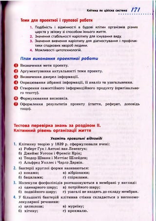 Клітина як цілісна система т
Теми для проектної і групової роботи
1. Подібність і відмінності в будові клітин організмів різних
царств у зв'язку зі способом їхнього життя.
2. Значення стабільності каріотипу для існування виду.
3. Значення вивчення каріотипу для діагностування і профілак­
тики спадкових хвороб людини.
4. Можливості цитотехнологій.
План виконання проектної роботи
О Визначення мети проекту.
0 Аргументування актуальності теми проекту.
Є Визначення джерел інф ормації.
© Опрацювання зібраної інф ормації, її аналіз та узагальнення.
О Створення самостійного інформаційного продукту (оригінально­
го тексту).
О Формулювання висновків.
Є Оформлення результатів проекту (стаття, реферат, доповідь
тощо).
Тестова перевірка знань за розділом II.
Клітинний рівень організації життя
Укажіть правильні відповіді
1. К літинну теорію у 1839 р. сформулювали вчені:
а) Роберт Гук і А н то н і ван Левенгук;
б) Д ж ейм с Уотсон і Ф ренсіс Крік;
в) Теодор Ш ванн і М аттіас Ш лейден;
г) Альф ред Уоллес і Чарлз Дарвін.
2. Б актерії круглої форми називаються:
а) коками; в) вібріонами;
б) бацилами; г) спірилами.
3. Молекули ф осф оліпідів розташовуються в мембрані у вигляді:
а) одинарного шару; в) потрійного шару;
б) подвійного шару; г) узагалі не входять до складу мембран.
4. У більш ості бактерій клітинна стінка складається з високомо-
лекулярної речовини:
н) целюлози; в) муреїну;
б) хітину; г) крохмалю .
 