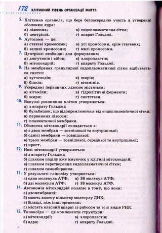ft 2 КЛІТИННИЙ РІВЕНЬ ОРГАНІЗАЦІЇ ЖИТТЯ
5- К літинна органела, що бере безпосередню участь в утворенні
оболонки ядра:
а) лізосома; в) ендоплазматична сітка;
б) центріолі; г) апарат Гольдж і.
6. Аутосом и — це:
а) статеві хромосоми; в) усі хромосоми, крім статевих;
б) великі хромосоми; г) малі хромосоми.
Ц ентріолі необхідні для формування:
а) дж гути к ів і війок; в) хлоропластів;
б) мітохондрій; г) апарату Гольдж і.
8. На мембранах гранулярної ендоплазматичної сітки відбуваєть­
ся синтез:
а) вуглеводів; в) ж ирів;
б) білків; г) вітам інів.
9- Усередині первинних лізосом містяться:
а) вітаміни; в) гід роліти чн і ферменти;
б) ж ири; г) синтетази.
Ю. Вакуолі рослинних кліти н утворюються:
а) з апарату Гольдж і;
б) бульбашок, щ о відокремлю ю ться від ендоплазматичної сітки;
в) первинних лізосом;
г) плазматичної мембрани.
II* Оболонка м ітохон др ії складається з:
а) з двох мембран — зовніш ньої та внутріш ньої;
б) однієї мембрани — зовнішньої;
в) трьох мембран — зовніш ньої, середньої та внутріш ньої;
г) крист.
12. Н ові м ітохо ндр ії утворюються:
а) з апарату Гольдж і;
б) ш ляхом поділу вже існую чих у к л іти н і мітохондрій;
в) ш ляхом перетворення ендоплазматичної сітки;
г) ш ляхом самозбирання.
13. У результаті гліколізу утворюється:
а) одна молекула А Т Ф ; в) 36 молекул А Т Ф ;
б) дві молекули А Т Ф ; г) 38 молекул А Т Ф .
14. А втоном ія мітохондрій полягає в тому, що вони:
а) двомембранні;
б) маю ть власну кільцеву молекулу Д Н К ;
в) більш і, н іж ін ш і органели;
г) м істять власний апарат із рибосом та всіх видів Р Н К .
15. Тилакоїди — це компоненти структури:
а) мітохондрії; в) хлоропластів;
б) ядра; г) апарату Гольдж і.
 