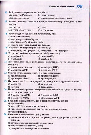 Клітина як цілісна система /
16. За будовою хлоропласти подібні з:
а) апаратом Гольдж і; б) лізосомами;
в) мітохондріями; г) ендоплазматичною сіткою .
17. Кисень, щ о виділяється в процесі фотосинтезу, походить із мо­
лекули:
а) глюкози; в) води;
б) вуглекислого газу; г) крохмалю.
18. Хроматиди — це дочірні хромосоми, які:
а) не є гомологами;
б) м істять різний набір генів;
в) м істять подібний набір генів;
г) маю ть різну морф ологічну будову.
19. У процесі мітозу ядерця зникаю ть у:
а) метафазі; б) профазі; в) телофазі; г) інтерфазі.
20. У процесі мейозу кросинговер відбувається у:
а) метафазі II; в) телофазі II;
б) профазі І; г) анафазі І.
21. Посередником м іж реакціями енергетичного та пластичного
обміну є:
а) молекула глюкози; в) молекула Д Н К ;
б) молекула А Т Ф ; г) молекула Р Н К .
22. Синтез нуклеїнових кислот у ядрі називають:
а) трансляцією ; в) транслокацією;
б) транскрипцією ; г) трансдукцією .
23. Ц итотехнології — це сукупність методів конструювання нових:
а) молекул; в) екосистем;
б) клітин; г) біоценозів.
24. На безкисневому етапі енергетичного обміну на одну молекулу
глю кози синтезується:
а) 2 молекули А Т Ф ; в) 8 молекул А Т Ф ;
б) 6 молекул А Т Ф ; г) 38 молекул А Т Ф .
25. Визначте послідовність дій у процесі синтезу білка:
а) трансляція;
б) вихід ІР Н К з ядра у цитоплазму;
в) утворення просторової структури молекули білка;
г) транскрипція.
26. Визначте послідовність д ій у мітозі:
а) гом ологічні пари хромосом розходяться до різних полюсів
клітини;
б) починається спіралізація хроматину;
в) подвоюється кількість Д Н К ;
г) утворюється метафазна пластинка.
 
