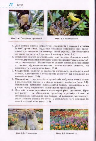 1 % ВСТУП
Мал. 2.4. Складність організації Мал. 2.5. Розмноження
4. Д ля ж иви х систем характерні складність і високий ступінь
їх н ь о ї організації. Будь-яка складова організму має спеці­
альне призначення та виконує певні ф ункції. Це стосується
не лиш е органів, а й органел і молекул (мал. 2.4).
5. Існування кож н ої окремої біологічної системи обмежене в часі,
тому підтримування ж и ття пов’язане із самовідтворенням, тоб­
то розмнож енням. Розмнож ення ж иви х організмів пов’язане
з таким и ф ундаментальними властивостями живого, як
спадковість і м ін л ивість (мал. 2.5).
6. Спадковість полягає в здатності організмів передавати свої
ознаки, властивості й особливості розвитку від покоління до
покоління (мал. 2.6).
7. М ін л и в ість — це здатність організмів набувати нових ознак
і властивостей, існувати в різних формах і варіаціях (мал. 2.7).
М ін л и в ість зумовлює різном аніття ж иви х організмів, а це
у свою чергу спричиняє появу нових форм ж иття.
8. Д ля всіх ж ивих організмів характерні р іст і розвиток. П р о­
цес росту — це збільш ення організму в розмірах і масі зі
збереженням загальних рис будови. А розвиток супроводжу­
ється зміною ж ивих об’єктів, у результаті чого виникає їх
новий якісний стан (мал. 2.8).
Мал. 2.6. Спадковість Мал. 2.7. Мінливість
 