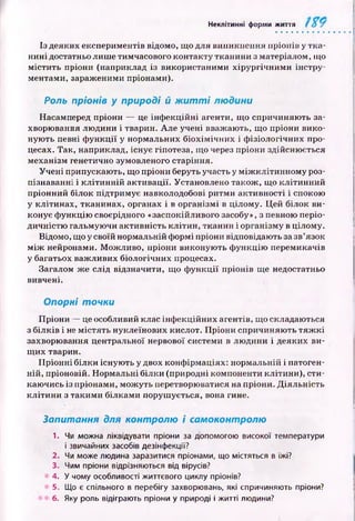 Неклітинні форми життя
Із деяких експериментів відомо, що для виникнення пріонів у тк а­
н ині достатньо лиш е тимчасового контакту тканини з матеріалом, що
м істи ть пріони (наприклад із використаними хірур гічн им и інстру­
ментами, зараженими пріонами).
Роль пріонів у природі й ж и т т і людини
Насамперед пріони — це інф екц ій ні агенти, щ о спричиняю ть за­
хворювання лю дини і тварин. Але учені вважають, що пріони вико­
ную ть певні ф ункції у нормальних біохім іч н и х і ф ізіологічних про­
цесах. Так, наприклад, існує гіпотеза, щ о через пріони здійсню ється
механізм генетично зумовленого старіння.
Учені припускають, щ о пріони беруть участь у м іж к л іти н н о м у роз­
пізнаванні і к л іти н н ій активації. Установлено також , що кліти нний
пріонний білок підтримує навколодобові ритми активності і спокою
у клітинах, тканинах, органах і в організмі в цілому. Ц ей білок ви­
конує ф ункцію своєрідного «заспокійливого засобу», з певною періо­
дичністю гальмую чи активність кліти н, тканин і організму в цілому.
Відомо, що у своїй нормальній ф ормі пріони відповідають за зв’язок
м іж нейронами. М ож ливо, пріони виконую ть ф ункцію перемикачів
у багатьох важ ливих біологічних процесах.
Загалом ж е слід відзначити, що ф ун кц ії пріонів ще недостатньо
вивчені.
Опорні точки
П ріони — це особливий клас інф екційних агентів, що складаються
з білків і не м істять нуклеїнових кислот. П ріони спричиняю ть тя ж к і
захворювання центральної нервової системи в лю дини і деяких ви­
щ их тварин.
П р іон н і білки існую ть у двох конф ірмаціях: нормальній і патоген­
ній, пріоновій. Н ормальні білки (природні компоненти клітини), сти­
каю чись із пріонами, мож уть перетворюватися на пріони. Д іяльн ість
к літи н и з такими білкам и поруш ується, вона гине.
Запитання для контролю і самоконтролю
1. Чи можна ліквідувати пріони за допомогою високої температури
і звичайних засобів дезінфекції?
2. Чи може людина заразитися пріонами, що містяться в їжі?
3. Чим пріони відрізняються від вірусів?
4. У чому особливості життєвого циклу пріонів?
5. Що є спільного в перебігу захворювань, які спричиняють пріони?
6. Яку роль відіграють пріони у природі і житті людини?
 