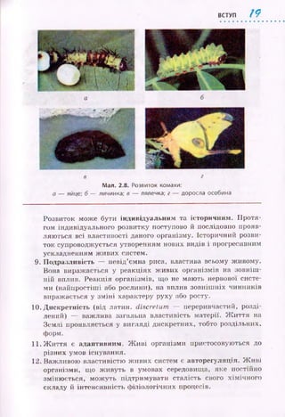 ВСТУП / 9
в
Мал. 2.8. Розвиток комахи:
а — яйце; б — личинка; в — лялечка; г — доросла особина
Розвиток може бути індивідуальним та історичним . П ротя­
гом індивідуального розвитку поступово й послідовно прояв­
ляю ться всі властивості даного організму. Історичний розви­
ток супроводжується утворенням нових видів і прогресивним
ускладненням ж ивих систем.
9. П одразливість — невід’ємна риса, властива всьому ж ивому.
Вона виражається у реакціях ж иви х організмів на зовніш ­
ній вплив. Реакція організмів, що не маю ть нервової систе­
ми (найпростіш і або рослини), на вплив зовніш ніх чинників
виражається у зм ін і характеру руху або росту.
10. Д искретність (від латин, discretum — переривчастий, розді­
лений) — важлива загальна властивість матерії. Ж и ття на
Зем лі проявляється у вигляді дискретних, тобто роздільних,
форм.
11. Ж и ття є адаптивним. Ж и в і організми пристосовую ться до
різних умов існування.
12. Важливою властивістю ж ивих систем є авторегуляція. Ж и ві
організми, що ж ивуть в умовах середовища, яке постійно
зміню ється, мож уть підтримувати сталість свого хім ічн ого
складу й інтенсивність ф ізіологічних процесів.
 