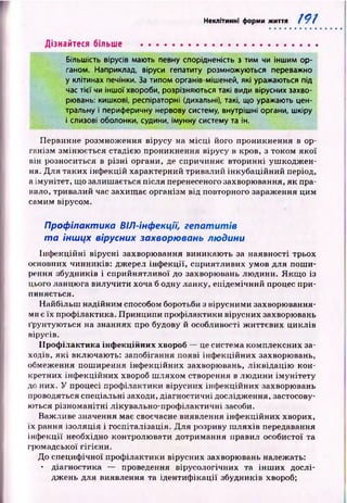 Неклітинні форми життя 191
Дізнайтеся більше ......................................................
Більшість вірусів мають певну спорідненість з тим чи іншим ор­
ганом. Наприклад, віруси гепатиту розмножуються переважно
у клітинах печінки. За типом органів-мішеней, які уражаються під
час тієї чи іншої хвороби, розрізняються такі види вірусних захво­
рювань: кишкові, респіраторні (дихальні), такі, що уражають цен­
тральну і периферичну нервову систему, внутрішні органи, шкіру
і слизові оболонки, судини, імунну систему та ін.
Первинне розмноження вірусу на м ісц і його проникнення в ор­
ганізм зміню ється стадією проникнення вірусу в кров, з током якої
він розноситься в р ізн і органи, де спричиняє вторинні уш кодж ен­
ня. Для таких інф екцій характерний тривалий інкубаційний період,
а імунітет, що залишається після перенесеного захворювання, як пра­
вило, тривалий час захищ ає організм від повторного зараження цим
самим вірусом.
Профілактика ВІЛ-інфекції, геп ати тів
т а іншцх вірусних захворювань людини
Інф екційні вірусні захворювання виникаю ть за наявності трьох
основних чинників: джерел інф екц ії, сприятливих умов для пош и­
рення збудників і сприйнятливої до захворювань лю дини. Я кщ о із
цього ланцюга вилучити хоча б одну ланку, епідемічний процес при­
пиняється.
Н айбільш надійним способом боротьби з вірусними захворювання­
ми є їх профілактика. Принципи профілактики вірусних захворювань
ґрунтую ться на знаннях про будову й особливості ж иттєвих циклів
вірусів.
П роф ілактика інф екційних хвороб — це система комплексних за­
ходів, я к і включають: запобігання появі інф екційних захворювань,
обмеження пош ирення інф екційних захворювань, ліквідац ію кон­
кретних інф екційних хвороб ш ляхом створення в лю дини ім унітету
до них. У процесі проф ілактики вірусних інф екційних захворювань
проводяться спеціальні заходи, діагностичні дослідження, застосову­
ються різном анітні лікувально-проф ілактичні засоби.
Важливе значення має своєчасне виявлення інф екційних хворих,
їх рання ізоляція і госпіталізація. Д ля розриву ш ляхів передавання
інф екції необхідно контролю вати дотримання правил особистої та
громадської гігієни.
До специф ічної проф ілактики вірусних захворювань належать:
• діагностика — проведення вірусологічних та ін ш и х дослі­
дж ень для виявлення та ідентиф ікації збудників хвороб;
 