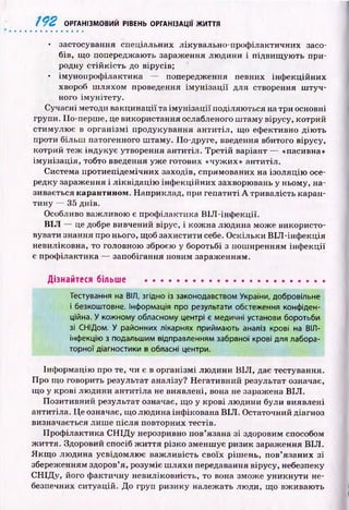192 ОРГАНІЗМОВИЙ РІВЕНЬ ОРГАНІЗАЦІЇ ЖИТТЯ
• застосування спеціальних лікувально-проф ілактичних засо­
бів, щ о попереджають зараження лю дини і підвищ ую ть при­
родну стій к ість до вірусів;
• імунопроф ілактика — попередження певних інф екційних
хвороб ш ляхом проведення ім у н іза ц ії для створення ш туч ­
ного ім унітету.
Сучасні методи вакцинації та ім у н іза ц ії поділяю ться на три основні
групи. ІІо-перше, це використання ослабленого ш таму вірусу, котрий
стим улю є в ор ган ізм і продукування ан ти тіл, щ о ефективно дію ть
проти більш патогенного ш таму. По-друге, введення вбитого вірусу,
котрий теж індукує утворення антитіл. Третій варіант — «пасивна»
ім ун ізац ія, тобто введення уже готових «чужих» антитіл.
Система протиепідемічних заходів, спрямованих на ізоляцію осе­
редку зараження і ліквідац ію інф екційних захворювань у ньому, на­
зивається карантином. Наприклад, при гепатиті А тривалість каран­
тину — 35 днів.
Особливо важливою є проф ілактика B lJI-інф екції.
В ІЛ — це добре вивчений вірус, і кож на лю дина мож е використо­
вувати знання про нього, щоб захистити себе. О скільки ВІЛ -інф екція
невиліковна, то головною зброєю у боротьбі з пош иренням інф екц ії
є проф ілактика — запобігання новим зараженням.
Дізнайтеся більше ......................................................
Тестування на ВІЛ, згідно із законодавством України, добровільне
і безкоштовне. Інформація про результати обстеження конфіден­
ційна. У кожному обласному центрі є медичні установи боротьби
зі СНІДом. У районних лікарнях приймають аналіз крові на ВІЛ-
інфекцію з подальшим відправленням забраної крові для лабора­
торної діагностики в обласні центри.
Інф ормацію про те, чи є в організмі лю дини В ІЛ , дає тестування.
Про що говорить результат аналізу? Негативний результат означає,
що у крові лю дини антитіла не виявлені, вона не заражена ВІЛ .
П озитивний результат означає, щ о у крові лю дини були виявлені
антитіла. Це означає, що людина інфікована ВІЛ . Остаточний діагноз
визначається лиш е після повторних тестів.
Проф ілактика С Н ІД у нерозривно пов’язана зі здоровим способом
ж иття. Здоровий спосіб ж и ття різко зменш ує ризик зараження ВІЛ .
Я кщ о лю дина усвідомлю є важ ливість своїх ріш ень, пов’язаних зі
збереженням здоров’я, розуміє ш ляхи передавання вірусу, небезпеку
СН ІД у, його ф актичну невиліковність, то вона зможе уникнути не­
безпечних ситуацій. До груп ризику належать люди, що вж иваю ть
 
