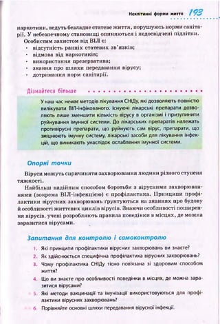 Неклітинні форми життя
наркотики, ведуть безладне статеве ж и ття, поруш ую ть норми саніта­
рії. У небезпечному становищ і опиняю ться і недосвідчені підлітки.
Особистим захистом від В ІЛ є:
• відсутність ранніх статевих зв’язків;
• відмова від наркотиків;
• використання презерватива;
• знання про ш ляхи передавання вірусу;
• дотримання норм санітарії.
Дізнайтеся більше ......................................................
У наш час немає методів лікування СНІДу, які дозволяють повністю
вилікувати ВІЛ-інфікованого. Існуючі лікарські препарати дозво­
ляють лише зменшити кількість вірусу в організмі і призупинити
руйнування імунної системи. До лікарських препаратів належать
противірусні препарати, що руйнують.сам вірус, препарати, що
зміцнюють імунну систему, лікарські засоби для лікування інфек­
цій, що виникають унаслідок ослаблення імунної системи.
Опорні точки
Віруси мож уть спричиняти захворювання лю дини різного ступеня
тяж кості.
Найбільш надійним способом боротьби з вірусними захворюван­
ням и (зокрема ВІЛ -інф екцією ) є проф ілактика. П ринципи проф і­
лактики вірусних захворювань ґрунтую ться на знаннях про будову
й особливості ж иттєвих циклів вірусів. Знаючи особливості поширен­
ня вірусів, учені розробляють правила поведінки в м ісцях, де можна
заразитися вірусами.
Запитання для контролю і самоконтролю
1. Які принципи профілактики вірусних захворювань ви знаєте?
2. Як здійснюється специфічна профілактика вірусних захворювань?
3. Чому профілактика СНІДу тісно пов'язана зі здоровим способом
життя?
4. Що ви знаєте про особливості поведінки в місцях, де можна зара­
зитися вірусами?
3. Які методи вакцинації та імунізації використовуються для профі­
лактики вірусних захворювань?
6. Порівняйте основні шляхи передавання вірусної інфекції.
 