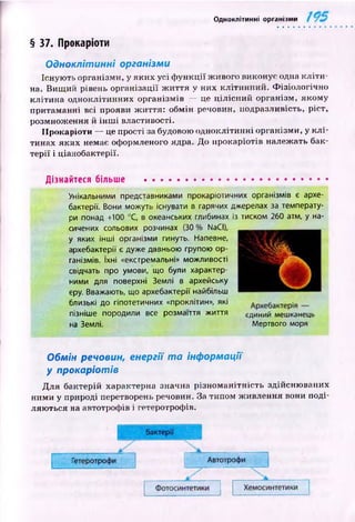 Одноклітинні організми
§ 37. Прокаріоти
Одноклітинні організми
Існую ть організми, у яких усі ф ун к ц ії ж ивого виконує одна к л іти ­
на. Вищ ий рівень організації ж и ття у них кліти н ний. Ф ізіологічн о
кл іти н а одноклітинних організм ів — це ц іл існ и й організм, якому
притаманні всі прояви ж иття: обмін речовин, подразливість, ріст,
розмноження й ін ш і властивості.
Прокаріоти — це прості за будовою одноклітинні організми, у к л і­
тинах яких немає оформленого ядра. До прокаріотів належать бак­
те р ії і ціанобактерії.
Дізнайтеся більше ...............................................
Унікальними представниками прокаріотичних організмів є архе­
бактерії. Вони можуть існувати в гарячих джерелах за температу­
ри понад +100 °С, в океанських глибинах із тиском 260 атм, у на­
сичених сольових розчинах (ЗО % NaCI),
у яких інші організми гинуть. Напевне,
архебактерії є дуже давньою групою ор­
ганізмів. їхні «екстремальні» можливості
свідчать про умови, що були характер­
ними для поверхні Землі в архейську
еру. Вважають, що архебактерії найбільш
близькі до гіпотетичних «проклітин», які
пізніше породили все розмаїття життя єдиний мешканець
на Землі. Мертвого моря
Обмін речовин, енергії т а інформації
у прокаріотів
Д л я бактерій характерна значна різн о м ан ітн ість здійсню ваних
ними у природі перетворень речовин. За типом ж ивлення вони поді­
ляю ться на автотрофів і гетеротрофів.
 