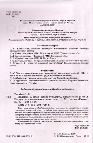 VMli іі/ІІІП, II
llllli >1111,1КЧ
T ill
I V m i m i i i <!• >1111 ні>M I itI < i i * | x r m > m освіти і науки України
linn її і Mімігі і-1n їїїїі освіти і науки України№ 177
під 03.03.2010)
Наукова експертиза здійснена
Ін с т и т у т о м клітинної біології т а генетичної інженерії
Національної академії наук України
ІІсихолого-недагогічна експертиза здійснена
Ін сти туто м педагогіки Національної академії педагогічних наук України
Незалежні експерти:
С. Є. Бухальська, старший викладач, Рівненський обласний інститут
післядипломної освіти;
І. Ф. Кедич, завідуюча РМК, Підгаєцький РМК, Тернопільська обл.;
О. А. Мазур, методист, Барський РМК, Вінницька обл.;
В. В. Юрович, учитель, СЗШ № 15, м. Львів;
JI.O. Тасенко, вчитель, Комунальний заклад «Навчально-виховне об’єднання
І— III ст. № 16 — дитячий юнацький центр “Лідер” Кіровоградської міської
ради».
Рецензенти:
О. М . Білик, учитель-методист, учитель хімії харківської школи І— III сту­
пеня № 35 Харківської міської ради Харківської області;
О. О. Жигуліна, учитель-методист, учитель біології, м. Харків;
Є. О. Цуканова, учитель-методист, учитель біології Клугіно-Баиікирів-
ської гімназії, м. Чугуїв.
Видано за державні кош ти. Продаж заборонено
Т аглін а О. В.
Т13 Б іологія. 10 клас (рівень стандарту, академічний рівень).
Підруч. для загальноосв. навч. закл. — X.: Вид но «Ранок»,
2010. — 256 с.: іл.
ISBN 9 7 8 -6 11 -54 0 -7 7 9 -8
Підручник містить обов’язковий обсяг навчального матеріалу, необхідні
теоретичні відомості й поняття, лабораторні і практичні роботи, передбачені
чинною програмою (рівень стандарту й академічний рівень). Для закріплення
матеріалу запропоновано різнорівневі завдання, для перевірки знань тес­
тові завдання. Кольорові ілюстрації, сучасне оформлення сприятимуть ефек­
тивному засвоєнню навчального матеріалу.
Призначений для учнів 10 класів, які навчаються за програмою рівня стан­
дарту й академічного рівня.
УДК 57(075.3)
ІІІІК 28.0я721
ISBN 978-611-540- 779 8
((') О. Іі. Тагліна, 2010
(О ТОЇ! Видавництво «Ранок», 2010
 