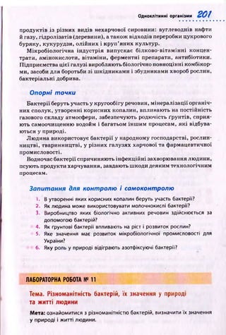 Одноклітинні організми
продуктів із різних видів нехарчової сировини: вуглеводнів нафти
й газу, гідролізатів (деревини), а також відходів переробки цукрового
буряку, кукурудзи, олійних і кр у п ’яних культур.
М ікр обіологічн а ін дустр ія випускає білково -вітам ін н і концен­
трати, амінокислоти, вітам іни, ферментні препарати, антибіотики.
Підприємства ц ієї галузі виробляють біологічно повноцінні комбікор­
ми, засоби для боротьби зі ш кідн и кам и і збудниками хвороб рослин,
бактеріальні добрива.
Опорні точки
Б актерії беруть участь у кругообігу речовин, мінералізації органіч­
них сполук, утворенні корисних копалин, впливають на постійність
газового складу атмосфери, забезпечують родю чість ґрунтів, сприя­
ю ть самоочищ енню водойм і багатьом ін ш и м процесам, я к і відбува­
ються у природі.
Л ю дина використовує бактерії у народному господарстві, рослин­
ництві, тваринництві, у різних галузях харчової та ф армацевтичної
промисловості.
Водночас бактерії спричиняю ть інф екційні захворювання людини,
псують продукти харчування, завдають ш коди деяким технологічним
процесам.
Запитання для контролю і самоконтролю
1. В утворенні яких корисних копалин беруть участь бактерії?
2. Як людина може використовувати молочнокислі бактерії?
3. Виробництво яких біологічно активних речовин здійснюється за
допомогою бактерій?
4. Як ґрунтові бактерії впливають на ріст і розвиток рослин?
5. Яке значення має розвиток мікробіологічної промисловості для
України?
6. Яку роль у природі відіграють азотфіксуючі бактерії?
Л А Б О Р А Т О Р Н А Р О Б О Т А № 11
Тема. Різноманітність бактерій, їх значення у природі
та житті людини
Мета: ознайомитися з різноманітністю бактерій, визначити їх значення
у природі і житті людини.
 
