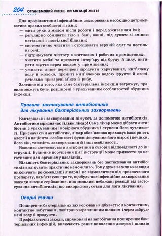 204 ОРГАНІЗМОВИЙ РІВЕНЬ ОРГАНІЗАЦІЇ ЖИТТЯ
Д ля проф ілактики інф екційних захворювань необхідно дотриму­
ватися правил особистої гігієни: '
— м ити руки з милом після роботи і перед уж иванням їж і;
— регулярно обмивати тіло в бані, ванні, під душ ем зі зміною
натільної і постільної білизни;
— систематично чистити і струш увати верхній одяг та постіль­
ні речі;
— підтримувати чистоту в ж итлових і робочих приміщ еннях;
— чистити меблі та предмети інтер’єру від бруду й пилу, вити­
рати взуття перед входом у приміщ ення;
— уж ивати лиш е перевірені продукти харчування, к и п ’ячену
воду й молоко, пром иті к и п ’яченою водою ф рукти й овочі,
ретельно проварені м ’ясо й рибу.
Залежно від того, яка саме бактеріальна інф екція загрожує, пра­
вила мож уть бути розш ирені з урахуванням особливостей збудника
інф екції.
Правила застосування антибіотиків
для лікування бактеріальних захворювань
Бактеріальні захворювання лікую ть за допомогою антибіотиків.
А н тибіотики призначає тільки лікар! Саме лікар може дібрати анти­
біотик з урахуванням імовірного збудника і ступеня його чутливос­
ті. Призначаю чи антибіотик, лікар обов’язково враховує ім овірність
алергії в пацієнта, особливості ф ункціонування його нирок і печінки,
його вік, тя ж к ість захворювання й ін ш і особливості.
Важливо застосовувати антибіотики в суворій відповідності до ін ­
струкції. Будь-яке поруш ення ц іє ї ін стр у к ц ії може призвести до не­
гативних для організму наслідків.
Б ільш ість бактеріальних захворювань без застосування антибіо­
ти ків вилікувати практично неможливо. Том у дуже важливо завжди
виконувати рекомендації лікаря і не відмовлятися від призначеного
препарату, пам ’ятаю чи про те, що будь-яке інф екційне захворювання
завжди значно серйозніше, н іж м ож ливі небажані реакції від засто­
сування антибіотиків, що використовую ться для його лікування.
Опорні точки
Пош ирення бактеріальних захворювань відбувається контактним,
контактно-побутовим, повітряно-краплинним ш ляхом і через забруд­
нені воду й продукти.
П роф ілактичні заходи, спрямовані на запобігання поширенню бак­
теріальних інф екцій, вклю чаю ть раннє виявлення джерел і ш ляхів
 