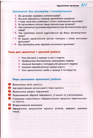 Одноклітинні організми
Запитання для контролю і самоконтролю
1. Які організми називають колоніальними?
2. Яку роль відіграють у природі одноклітинні еукаріоти?
3. У чому полягають особливості клітин колоніальних організмів?
4. Як організована колонія представників роду вольвокс?
5. Чим колоніальні організми відрізняються від багатоклітинних орг.»
нізмів?
6. Чим примітивні колонії відрізняються від більш високоорганію
ваних?
7. Як будова одноклітинних рослин пов'язана з їхніми життєвими
функціями?
8. Яку еволюційну роль відіграли колоніальні організми?
Теми для проектної і групової роботи
1. Роль бактерій у природі та житті людини.
2. Профілактика бактеріальних захворювань людини.
3. Значення бактерій у господарській діяльності людини.
4. -Значення мікробіологічної промисловості.
5. Роль одноклітинних грибів у природі й господарстві.
План виконання проектної роботи
Визначення мети проекту.
Аргументування актуальності теми проекту.
Визначення джерел інформації.
Опрацювання зібраної інф ормації, її аналіз та узагальнення.
Створення самостійного інформаційного продукту (оригінально­
го тексту).
Формулювання висновків.
Оформлення результатів проекту (стаття, реферат, доповідь
тощо).
 