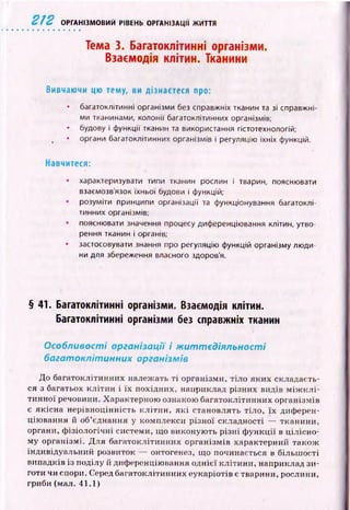 2 1 2 ОРГАНІЗМОВИЙ РІВЕНЬ ОРГАНІЗАЦІЇ ЖИТТЯ
Тема 3. Багатоклітинні організми.
Взаємодія клітин. Тканини
Вивчаючи цю тему, ви дізнаєтеся про:
• багатоклітинні організми без справжніх тканин та зі справжні­
ми тканинами, колонії багатоклітинних організмів;
• будову і функції тканин та використання гістотехнологій;
• органи багатоклітинних організмів і регуляцію їхніх функцій.
Навчитеся:
характеризувати типи тканин рослин і тварин, пояснювати
взаємозв’язок їхньої будови і функцій;
розуміти принципи організації та функціонування багатоклі­
тинних організмів;
пояснювати значення процесу диференціювання клітин, утво­
рення тканин і органів;
• застосовувати знання про регуляцію функцій організму люди­
ни для збереження власного здоров'я.
§ 41. Багатоклітинні організми. Взаємодія клітин.
Багатоклітинні організми без справжніх тканин
Особливості організації і ж иттєдіяльності
багатоклітинних організмів
До багатоклітинних належать т і організми, тіло яких складаєть­
ся з багатьох кліти н і їх похідних, наприклад різних видів м іж к л і­
тинної речовини. Характерною ознакою багатоклітинних організмів
є якісна нерівноцінність к л іти н , я к і становлять тіло, їх диферен­
цію вання й об’єднання у комплекси р ізної складності — тканини,
органи, ф ізіологічні системи, що виконую ть р ізні ф ун кції в цілісно­
му організмі. Д ля багатоклітинних організмів характерний також
індивідуальний розвиток — онтогенез, що починається в більш ості
випадків із поділу й диференціювання однієї кліти ни, наприклад зи­
готи чи спори. Серед багатоклітинних еукаріотів є тварини, рослини,
гриби (мал. 41.1)
 