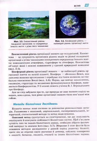ВСТУП 22
Мал. 3.5. Екосистемний рівень:
поєднання організмів та середовища
їхнього життя з усіма його чинниками
Мал. 3.6. Біосферний рівень —
найвищий рівень організації життя
Екосистемний рівень організації ж ивого ще складніш ий. Екосис­
тема — де сукупність організм ів різних видів та р ізної складності
організації з усіма чинниками конкретного середовища їхнього ж и т­
тя: компонентами атмосфери, гідросфери та літосфери. Екосистема
об’єднує ж и ві і неж иві компоненти у єдиний природний комплекс
(мал. 3.5).
Біосф ерний рівень організації ж ивого — це найвищ ий рівень ор­
ган ізац ії ж и ття на наш ій планеті. Біосфера — оболонка Землі, яка
заселена ж ивими організмами і перебуває під їх н ім впливом; це гло­
бальна екосистема Землі (мал. 3.6). Наука, що вивчає виникнення,
еволюцію, структуру та механізми ф ункціонування біосфери, нази­
вається біосферологією. У її основі леж ить учення В. І. Вернадського
про біосферу.
Але не слід забувати про те, що природа не знає наш ого поділу на
науки, вона єдина, тож рівні організації ж ивого тісно пов’язані м іж
собою.
М етоди біологічних досліджень
Б іологія вивчає ж и ві системи за допомогою різном анітних мето­
дів. Головними є описовий, порівняльний, експериментальний, іс ­
торичний, статистичний методи та метод моделювання.
Описовий метод ґрунтується на спостереженні, що дає можливість
аналізувати й описувати особливості біологічних систем. Щ об з’ясувати
сутність того чи іншого біологічного явища, необхідно зібрати фактич­
ний матеріал та описати його (мал. 3.7). Збирання й опис фактів були
основним методом дослідження у ранній період розвитку біології,
проте він не втратив свого значення й дотепер, набувши поширення
в зоології, ботаніці, екології, етології та інш их біологічних науках.
 